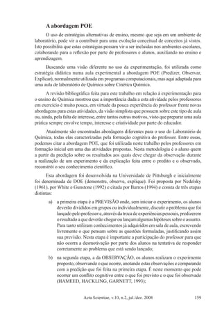 Acta Scientiae, v.10, n.2, jul./dez. 2008 159
A abordagem POE
O uso de estratégias alternativas de ensino, mesmo que seja em um ambiente de
laboratório, pode vir a contribuir para uma evolução conceitual de conceitos já vistos.
Isto possibilita que estas estratégias possam vir a ser incluídas nos ambientes escolares,
colaborando para a reflexão por parte de professores e alunos, auxiliando no ensino e
aprendizagem.
Buscando uma visão diferente no uso da experimentação, foi utilizada como
estratégia didática numa aula experimental a abordagem POE (Predizer, Observar,
Explicar), normalmente utilizada em programas computacionais, mas aqui adaptada para
uma aula de laboratório de Química sobre Cinética Química.
A revisão bibliográfica feita para este trabalho em relação à experimentação para
o ensino de Química mostrou que a importância dada a esta atividade pelos professores
em exercício é muito pouca, em virtude da pouca experiência do professor frente novas
abordagens para estas atividades, da visão simplista que possuem sobre este tipo de aula
ou, ainda, pela falta de interesse, entre tantos outros motivos, visto que preparar uma aula
prática sempre envolve tempo, interesse e criatividade por parte do educador.
Atualmente são encontradas abordagens diferentes para o uso do Laboratório de
Química, todas elas caracterizadas pela formação cognitiva do professor. Entre essas,
podemos citar a abordagem POE, que foi utilizada neste trabalho pelos professores em
formação inicial em uma das atividades propostas. Nesta metodologia é o aluno quem
a partir da predição sobre os resultados aos quais deve chegar da observação durante
a realização de um experimento e da explicação feita entre o predito e o observado,
reconstrói o seu conhecimento científico.
Esta abordagem foi desenvolvida na Universidade de Pittsburgh e inicialmente
foi denominada de DOE (demonstre, observe, explique). Foi proposta por Nedelsky
(1961), por White e Gunstone (1992) e citada por Barros (1994) e consta de três etapas
distintas:
a)	 a primeira etapa é a PREVISÃO onde, sem iniciar o experimento, os alunos
deverão divididos em grupos ou individualmente, discutir o problema que foi
lançado pelo professor e, através datrocadeexperiências pessoais, predizerem
oresultadoaquedeverãochegaroulançamalgumashipótesessobreoassunto.
Para tanto utilizam conhecimentos já adquiridos em sala de aula, escrevendo
livremente o que pensam sobre as questões formuladas, justificando assim
sua previsão. Nesta etapa é importante a participação do professor para que
não ocorra a desmotivação por parte dos alunos na tentativa de responder
corretamente ao problema que está sendo lançado;
b)	 na segunda etapa, a da OBSERVAÇÃO, os alunos realizam o experimento
proposto, observando o que ocorre, anotando estas observações e comparando
com a predição que foi feita na primeira etapa. É neste momento que pode
ocorrer um conflito cognitivo entre o que foi previsto e o que foi observado
(HAMEED, HACKLING, GARNETT, 1993);
 