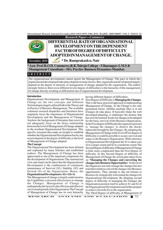 International Reseach Journal,November,2010 ISSN-0975-3486 RNI: RAJBIL 2009/300097 VOL-I *ISSUE 14
73RESEARCH ANALYSIS AND EVALUATION
Introduction
Organisational Development and Management of
Change are the two concepts and different
TerminologieslargelyutilizedbothintheTheoryand
in Practice of Business Management. The available
volumous research dispatches and literatures have
singularly focus the importance of Organisational
Development and the Management of Change.
Anyhow the background of literature that exists do
not adequately focus on the direct relationship
betweenthelevelofManagementofChangeadopted
to the resultant Organisational Development. This
specific reasoned idea make an insight to establish
whethertheOrganisationalDevelopmenthasbyany
reasondependonthedegreeofdifficultyorthelevel
of Management of Change adopted.
TheConcept
The Organisational Development has been defined
and explained by many Scholars and established
authors. The Management of Change has been
appreciated as one of the important components for
the development of Organisations.The summarized
view and stand can be taken that the Organisational
Development is the combination of continuous
maintenance of Survival (S1), Stability (S2) and
Growth (G) of the Organisation. Hence, the
OrganisationalDevelopment=S1+S2+G.
The Management of change is largely understood as
the Capabilities converted effectiveness to manage
the Changes. Management of Change is
undisputedlythefactorfortheefficientandeffective
survivalandgrowthoftheOrganisation.TheConcept
of Management of Change has its own hierarchy
Research Paper—Commerce
1234567890123456789012345678901212345678901234567890123456789012123456789012345678901234567890121234567890123456789012345678
1234567890123456789012345678901212345678901234567890123456789012123456789012345678901234567890121234567890123456789012345678
1234567890123456789012345678901212345678901234567890123456789012123456789012345678901234567890121234567890123456789012345678
1234567890123456789012345678901212345678901234567890123456789012123456789012345678901234567890121234567890123456789012345678
1234567890123456789012345678901212345678901234567890123456789012123456789012345678901234567890121234567890123456789012345678
1234567890123456789012345678901212345678901234567890123456789012123456789012345678901234567890121234567890123456789012345678
1234567890123456789012345678901212345678901234567890123456789012123456789012345678901234567890121234567890123456789012345678
1234567890123456789012345678901212345678901234567890123456789012123456789012345678901234567890121234567890123456789012345678
1234567890123456789012345678901212345678901234567890123456789012123456789012345678901234567890121234567890123456789012345678
DIFFERENTIALRATEOFORGANISATIONAL
DEVELOPMENTONTHEDEPENDENT
FACTOROFDEGREEOFDIFFICULTY
ADOPTEDINMANAGEMENTOFCHANGE.
November, 2010 * Dr. Ramprakash n. Nair
*Asst. Prof.H.O.D. Commerce,R.K.Talreja College – Ulhasnagar-3, M.S &
Management Consultant – M/s. Psycho- Business Dynamics-Mumbai.
The organizational development cannot ignore the Management of Change. The pace in which the
organizationaldevelopmenttakeplacedependonmanyfactors.But,organizationaldevelopmentlargely
depend on the degree of intensity of management of change adopted by the organization. The author
strongly believes there exist different levels/ degree of difficulties in the hierarchy of the management
of change directly resulting in differential rate of organizational development.
A B S T R A C T
having different degrees of difficulties.
FirstDegreeofDifficultyisManagingtheChanges.
This is the basic practical approach in implementing
Management of Change. As the Change is the only
permanent factor, whether anybody likes it or not
Changes do take place. It basically shake the well
developed planning, it challenges the dreams that
hassettoberealized.Itasksforchangestobeadopted
for the basic survival of the Business Organisation.
IntheFirstdegreeofDifficultytheorganizersproceed
to ‘manage the changes’ to observe the shocks
inherently brought by the Changes. By adopting the
ManagementofChangeinthelevelofFirstdegreeof
Difficulty it could be possible to assure survival and
status to the Business Organisation. With reference
to Organisational Development the S1 is taken care
of to a larger extent and S2 to a moderate extent.The
SecondDegreeofdifficultyofManagementofChange
is little more complicated than the First Degree of
difficulty. In this Second Degree of difficulty of
Management of Change the action plan taken focus
on ‘Managing the Changes and converting the
changesintoBusinessOpportunities’.Inthislevel
the Organisers not only manage the changes but also
traintheirmindstoconvertthechangesintoBusiness
opportunities. They attempt to dig out fortune to
Businessbystrategicallywelcomingthechangesfor
Organisational Development. By adopting second
degree of difficulty in managing the Changes the
Organisation position itself to achieve S1 and S2 of
theOrganisationalDevelopmentandfurtherprepare
to achieve Growth (G) to the organization.
The Third Degree of difficulty of Management of
 