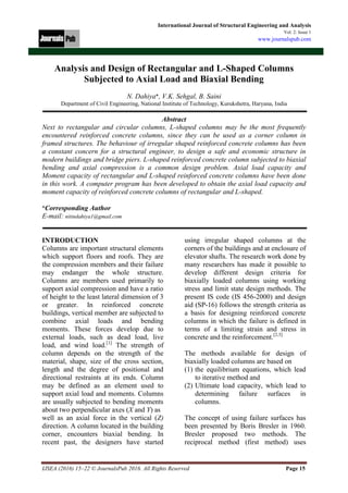IJSEA (2016) 15–22 © JournalsPub 2016. All Rights Reserved Page 15
International Journal of Structural Engineering and Analysis
Vol. 2: Issue 1
www.journalspub.com
Analysis and Design of Rectangular and L-Shaped Columns
Subjected to Axial Load and Biaxial Bending
N. Dahiya*, V.K. Sehgal, B. Saini
Department of Civil Engineering, National Institute of Technology, Kurukshetra, Haryana, India
Abstract
Next to rectangular and circular columns, L-shaped columns may be the most frequently
encountered reinforced concrete columns, since they can be used as a corner column in
framed structures. The behaviour of irregular shaped reinforced concrete columns has been
a constant concern for a structural engineer, to design a safe and economic structure in
modern buildings and bridge piers. L-shaped reinforced concrete column subjected to biaxial
bending and axial compression is a common design problem. Axial load capacity and
Moment capacity of rectangular and L-shaped reinforced concrete columns have been done
in this work. A computer program has been developed to obtain the axial load capacity and
moment capacity of reinforced concrete columns of rectangular and L-shaped.
*Corresponding Author
E-mail: nitindahiya1@gmail.com
INTRODUCTION
Columns are important structural elements
which support floors and roofs. They are
the compression members and their failure
may endanger the whole structure.
Columns are members used primarily to
support axial compression and have a ratio
of height to the least lateral dimension of 3
or greater. In reinforced concrete
buildings, vertical member are subjected to
combine axial loads and bending
moments. These forces develop due to
external loads, such as dead load, live
load, and wind load.[1]
The strength of
column depends on the strength of the
material, shape, size of the cross section,
length and the degree of positional and
directional restraints at its ends. Column
may be defined as an element used to
support axial load and moments. Columns
are usually subjected to bending moments
about two perpendicular axes (X and Y) as
well as an axial force in the vertical (Z)
direction. A column located in the building
corner, encounters biaxial bending. In
recent past, the designers have started
using irregular shaped columns at the
corners of the buildings and at enclosure of
elevator shafts. The research work done by
many researchers has made it possible to
develop different design criteria for
biaxially loaded columns using working
stress and limit state design methods. The
present IS code (IS 456-2000) and design
aid (SP-16) follows the strength criteria as
a basis for designing reinforced concrete
columns in which the failure is defined in
terms of a limiting strain and stress in
concrete and the reinforcement.[2,3]
The methods available for design of
biaxially loaded columns are based on
(1) the equilibrium equations, which lead
to iterative method and
(2) Ultimate load capacity, which lead to
determining failure surfaces in
columns.
The concept of using failure surfaces has
been presented by Boris Bresler in 1960.
Bresler proposed two methods. The
reciprocal method (first method) uses
 