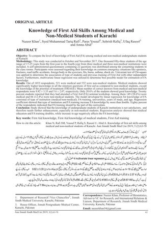 Nazeer Khan1
, Syed Muhammad Tariq Rafi2
, Paras Yousuf3
, Sehrish Rafiq3
, Ufaq Rasool3
and Amna Abid3
Knowledge of First Aid Skills Among Medical and
Non-Medical Students of Karachi
ORIGINALARTICLE
Ann Jinnah Sindh Med Uni 2019; 5(2):63-70
ABSTRACT
Objective: To compare the level of knowledge of First Aid (FA) among medical and non-medical undergraduate students
of Karachi
Methodology: This study was conducted in October and November 2017. One thousand fifty-three students of the age
range of 17-25 years from the first-year to the fourth-year from three medical and three non-medical institutions were
included. A self-administered questionnaire containing 22 questions was distributed among the consenting students in
the class rooms. Participants were assessed regarding their knowledge on common emergency situations like epistaxis,
fractures, road traffic accidents, foreign body in the eyes/ears, fits, burns, asthma, shock etc. Univariate test of Chi-square
was applied to determine the association of type of students and previous training of First Aid with other independent
factors. Furthermore, multivariate linear regression was utilized to determine best possible model for estimation of FA
knowledge.
Results: Out of 1053 respondents, 521 were medical and 532 were non-medical students. Medical students showed
significantly higher knowledge in all the nineteen questions of first aid as compared to non-medical students, except
the knowledge of the priorities of treatment (TRIAGE). Mean number of correct answers from medical and non-medical
respondents were 9.82 ± 3.35 and 5.6 ± 2.07, respectively. Only 20.6% of the students showed good knowledge. Twenty
percent students reported that they had attended a First Aid (FA) seminar/workshop. Among them 149 (28.6%) were
medical and 66 (12.4%) were non-medical students. The model developed by linear regression for knowledge of FA
consisted of type of institution (medical/non-medical), FA training, universities, years of study, and age. Regression
coefficient showed that type of institution and FA training increase FA knowledge by more than double. Eighty percent
of the respondents indicated that FA training should be the part of the curriculum.
Conclusion: Study showed that the knowledge of undergraduate students of Karachi institutions is not satisfactory, and
therefore needs further enhancement, especially in non-medical students. Regression analysis showed that medical
education and FA training doubles, while increase in age negatively affects the FA knowledge.
Key words: First Aid knowledge, First Aid knowledge of medical students, First Aid training
How to cite this article: Khan N, Rafi SM, Yousuf P, Rafiq S, Rasool U, Abid A. Knowledge of first aid skills among
medical and non-medical students of Karachi. Ann Jinnah Sindh Med Uni 2019; 5 (2):63-70
1. Department of Research1
/Vice Chancellor2
, Jinnah
Sindh Medical University, Karachi, Pakistan
3. House Officer, Jinnah Postgraduate Medical Center,
Karachi, Pakistan
Correspondence: Nazeer Khan, Professor of Biostatistics,
Advisor to VC for Research, and International Relations &
Liaison, Department of Research, Jinnah Sindh Medical
University, Karachi, Pakistan
Email: nazeerkhan54@gmail.com
63
 