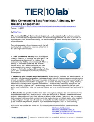 
Blog Commenting Best Practices: A Strategy for
Building Engagement
http://tier10lab.com/2012/02/14/blog-commenting-best-practices-strategy-building-engagement/
February 14, 2012

By Molly Troha

Why comment on blogs? Commenting on blogs creates another opportunity for you to increase your
brand awareness and overall presence on the web. Relevant blog comments with a link to your site can
increase direct traffic, and if done correctly, can also increase your search rankings and connect you to
influential people.

To create successful, relevant blog comments that will
eventually help your business presence, take a look at
the following recommendations.




1. Orient yourself with the blog. Read multiple posts,
research the author or company, and get a feel for the
overall purpose and personality of the blog. This
includes reading the blog comments as well. If there is
already an established community that interacts
through a blog, you'll want to be familiar with their
writing styles and the types of conversations they
engage in. Having this background knowledge will allow
you to leave comments that are relevant, interesting,
and engaging.

2. Be aware of your comment length and relevancy. When writing a comment, you want to be sure it is
more than 140 characters, but less than multiple paragraphs in length. You want your comment to be long
enough to establish credibility. To ensure that people don't skip over your comment because of length, be
sure to keep it at a maximum of two paragraphs. Also be aware of exactly what you're writing. This may
seem obvious, but if you write a generic comment like, "Great stuff! Very interesting!" it might lead the
author and others to believe that it's an automated comment. By including details from the post itself,
you're ensuring that others know you have read the post and have something important and worthwhile to
say.

3. Be authentic and genuine. You'll be taken more seriously if you use your real name and picture. You
should also be honest about what you do for a living and why you're on the site. Comments that include
irrelevant links or information are often unlinked or deleted by the blogger. Though your first impulse may
be to include a link to your site in your comment, step back and make sure it truly relates to the blog topic
or the point you're trying to make. It is obvious to the author and other readers if your comments are
purely based on self-promotion, and even if you make a relevant point, it won't be taken seriously.

If you would like to add to this advice or if you have any other recommendations, please leave us a
comment!                                                       http://www.Tier10Lab.com
                                                              http://www.twitter.com/Tier10Lab
                                                              http://www.facebook.com/Tier10Marketing
                                                              http://www.Tier10Marketing.com
	
  
 