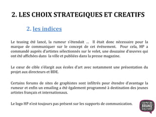 2. LES CHOIX STRATEGIQUES ET CREATIFS
2. les indices
Le teasing été lancé, la rumeur s’étendait … Il était donc nécessaire pour la
marque de communiquer sur le concept de cet événement. Pour cela, HP a
commandé auprès d’artistes sélectionnés sur le volet, une douzaine d’œuvres qui
ont été affichées dans la ville et publiées dans la presse magazine.
Le cœur de cible s’élargit aux écoles d’art avec notamment une présentation du
projet aux directeurs et BDE.
Certains forums de sites de graphistes sont infiltrés pour étendre d’avantage la
rumeur et enfin un emailing a été également programmé à destination des jeunes
artistes français et internationaux.
Le logo HP n’est toujours pas présent sur les supports de communication.
 