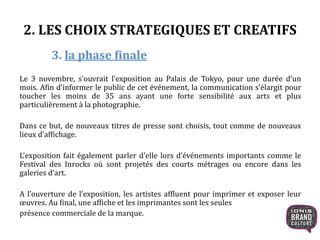 2. LES CHOIX STRATEGIQUES ET CREATIFS
3. la phase finale
Le 3 novembre, s’ouvrait l’exposition au Palais de Tokyo, pour une durée d’un
mois. Afin d’informer le public de cet événement, la communication s’élargit pour
toucher les moins de 35 ans ayant une forte sensibilité aux arts et plus
particulièrement à la photographie.
Dans ce but, de nouveaux titres de presse sont choisis, tout comme de nouveaux
lieux d’affichage.
L’exposition fait également parler d’elle lors d’événements importants comme le
Festival des Inrocks où sont projetés des courts métrages ou encore dans les
galeries d’art.
A l’ouverture de l’exposition, les artistes affluent pour imprimer et exposer leur
œuvres. Au final, une affiche et les imprimantes sont les seules
présence commerciale de la marque.
 