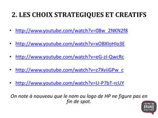 2. LES CHOIX STRATEGIQUES ET CREATIFS
• http://www.youtube.com/watch?v=08w_2NKN2f8
• http://www.youtube.com/watch?v=xOBXloHIo3E
• http://www.youtube.com/watch?v=eG-zI-QwcRc
• http://www.youtube.com/watch?v=z7XviiGPw_c
• http://www.youtube.com/watch?v=U-P7bT-rcUY
On note à nouveau que le nom ou logo de HP ne figure pas en
fin de spot.
 