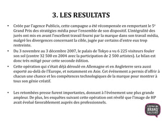 3. LES RESULTATS
• Créée par l’agence Publicis, cette campagne a été récompensée en remportant le 5e
Grand Prix des stratégies média pour l’ensemble de son dispositif. L’intégralité des
jurés ont mis en avant l’excellent travail fourni par la marque dans son travail média,
malgré les divergences concernant la cible, jugée par certains d’entre eux trop
restreinte.
• Du 3 novembre au 3 décembre 2007, le palais de Tokyo a vu 6 225 visiteurs fouler
son sol (contre 32 500 en 2004 avec la participation de 2 500 artistes). Le bilan est
donc très mitigé pour cette seconde édition.
• Cette opération qui s’était déjà déroulé en Allemagne et en Angleterre sera aussi
exporté au-delà de l’Europe, et notamment en Asie. Cet événement a permis d’offrir à
chacun une chance et les compétences technologiques de la marque pour montrer à
tous son génie créatif.
• Les retombées presse furent importantes, donnant à l’événement une plus grande
ampleur. De plus, les enquêtes suivant cette opération ont révélé que l’image de HP
avait évolué favorablement auprès des professionnels.
 