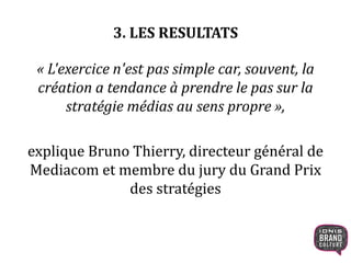 3. LES RESULTATS
« L'exercice n'est pas simple car, souvent, la
création a tendance à prendre le pas sur la
stratégie médias au sens propre »,
explique Bruno Thierry, directeur général de
Mediacom et membre du jury du Grand Prix
des stratégies
 
