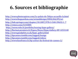 6. Sources et bibliographie
http://www.photosapiens.com/Le-palais-de-Tokyo-accueille-la.html
http://www.theguardian.com/artanddesign/2004/feb/09/art
http://link.springer.com/chapter/10.1007/978-3-540-39632-1_7
http://vimeo.com/5155805
http://www.vnbc.fr/portfolio/teasing-hype-gallery/
http://fluctuat.premiere.fr/Expos/News/Hype-Gallery-HP-3253140
http://www.goodpilot.co.uk/hype_gallery.html
http://hpcannes.tumblr.com/tagged/lounge
http://hpcannes.tumblr.com/tagged/videos
http://www.fusefrance.fr/hp-acteur-du-festival-de-cannes-2/
 