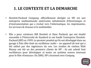 1. LE CONTEXTE ET LA DEMARCHE
• Hewlett-Packard Company, officiellement abrégée en HP, est une
entreprise multinationale américaine initialement d’électronique et
d'instrumentation qui a évolué vers l'informatique, les imprimantes,
les serveurs & réseaux et le multimédia.
• Elle a pour créateurs Bill Hewlett et Dave Packard, qui ont étudié
ensemble à l’Université de Stanford et ont fondé l’entreprise Hewlett-
Packard (HP) en 1939. Le premier produit qu’ils ont développé dans un
garage à Palo Alto était un oscillateur audio – un appareil de test qui a
été utilisé par des ingénieurs du son. Les studios de cinéma Walt
Disney ont été un des premiers clients de HP : ils ont acheté huit
oscillateurs pour développer et tester un système sonore innovant
pour le film «Fantasia». En 2002, HP a fusionné avec Compaq.
 