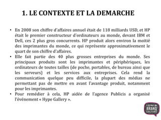 1. LE CONTEXTE ET LA DEMARCHE
• En 2008 son chiffre d'affaires annuel était de 118 milliards USD, et HP
était le premier constructeur d'ordinateurs au monde, devant IBM et
Dell, ces 2 plus gros concurrents. HP produit alors environ la moitié
des imprimantes du monde, ce qui représente approximativement le
quart de son chiffre d'affaires.
• Elle fait partie des 40 plus grosses entreprises du monde. Ses
principaux produits sont les imprimantes et périphériques, les
ordinateurs de toutes tailles (de poche, portables, de bureau ainsi que
les serveurs) et les services aux entreprises. Cela rend la
communication quelque peu difficile, la plupart des médias ne
permettant pas de mettre en avant l’avantage produit, notamment
pour les imprimantes.
• Pour remédier à cela, HP aidée de l’agence Publicis a organisé
l’événement « Hype Gallery ».
 