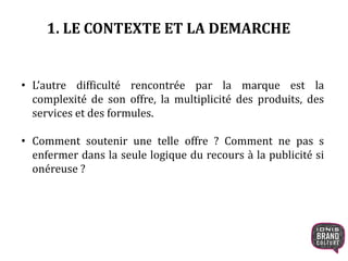1. LE CONTEXTE ET LA DEMARCHE
• L’autre difficulté rencontrée par la marque est la
complexité de son offre, la multiplicité des produits, des
services et des formules.
• Comment soutenir une telle offre ? Comment ne pas s
enfermer dans la seule logique du recours à la publicité si
onéreuse ?
 