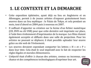 1. LE CONTEXTE ET LA DEMARCHE
• Cette exposition éphémère, ayant déjà eu lieu en Angleterre et en
Allemagne, permit à de jeunes artistes d’exposer gratuitement leurs
œuvres dans un lieu mythique : le Palais de Tokyo, et cela pendant un
mois, tout d’abord en 2004 puis à nouveau en 2007.
• Il suffisait d’apporter sa création sur la forme d’un fichier numérique
(CD, DVD ou clé USB) pour que cette dernière soit imprimée sur place,
à l’aide bien évidemment d’imprimantes de la marque. Les films étaient
également acceptés et diffusés dans une salle de projection. Pour les
artistes ne pouvant se déplacer, il était possible uploader leur œuvre
grâce au site web de l’événement.
• Les œuvres devaient cependant comporter les lettres « H » et « P »
dans leur titre. Cela était le seul impératif avec le fait de respecter les
règles légales et morales élémentaires.
• L’objectif était d’offrir à chacun des artistes, connus ou inconnus, une
chance et des compétences technologiques d’exprimer leur art.
 