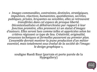 « Images commandées, contraintes, destinées, stratégiques,
impulsives, réactives, humanistes, quotidiennes, secrètes,
publiques, privées, bruyantes ou sensibles, elles se retrouvent
transférées dans cet espace de presque liberté.
Décontextualisées et déhiérarchisées par rapport à leur
fonction première, elles prennent ici un statut d’images
d’auteurs. Elles seront lues comme telles et appréciées selon les
critères régissant ce type de lieu. Créativité, originalité,
prouesses techniques et formelles passeront au premier plan.
L’ensemble devrait montrer la jeune production d’un métier
essentiel, mais totalement sous évalué de la société de l’image:
le design graphique »,
souligne Ruedi Baur (parrain et porte parole de la
Hypegallery)
 
