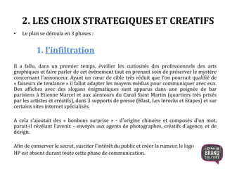 2. LES CHOIX STRATEGIQUES ET CREATIFS
• Le plan se déroula en 3 phases :
1. l’infiltration
Il a fallu, dans un premier temps, éveiller les curiosités des professionnels des arts
graphiques et faire parler de cet événement tout en prenant soin de préserver le mystère
concernant l’annonceur. Ayant un cœur de cible très réduit que l’on pourrait qualifié de
« faiseurs de tendance » il fallut adapter les moyens médias pour communiquer avec eux.
Des affiches avec des slogans énigmatiques sont apparus dans une poignée de bar
parisiens à Etienne Marcel et aux alentours du Canal Saint Martin (quartiers très prisés
par les artistes et créatifs), dans 3 supports de presse (Blast, Les Inrocks et Etapes) et sur
certains sites internet spécialisés.
A cela s’ajoutait des « bonbons surprise » - d’origine chinoise et composés d’un mot,
parait-il révélant l’avenir. - envoyés aux agents de photographes, créatifs d’agence, et de
design.
Afin de conserver le secret, susciter l’intérêt du public et créer la rumeur, le logo
HP est absent durant toute cette phase de communication.
 