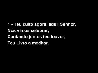 1 - Teu culto agora, aqui, Senhor,
Nós vimos celebrar;
Cantando juntos teu louvor,
Teu Livro a meditar.
 
