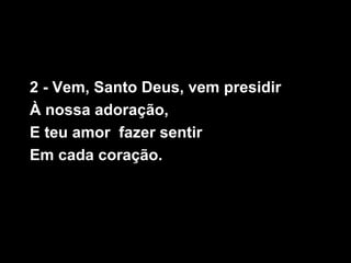2 - Vem, Santo Deus, vem presidir
À nossa adoração,
E teu amor fazer sentir
Em cada coração.
 