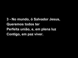 3 - No mundo, ó Salvador Jesus,
Queremos todos ter
Perfeita união, e, em plena luz
Contigo, em paz viver.
 