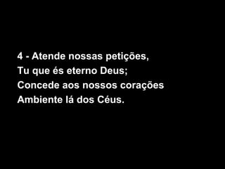 4 - Atende nossas petições,
Tu que és eterno Deus;
Concede aos nossos corações
Ambiente lá dos Céus.
 