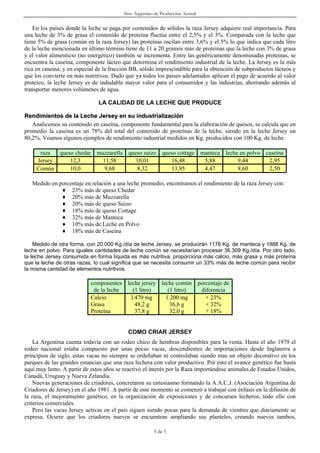 Sitio Argentino de Producción Animal


    En los países donde la leche se paga por contenidos de sólidos la raza Jersey adquiere real importancia. Para
una leche de 3% de grasa el contenido de proteína fluctúa entre el 2,5% y el 3%. Comparada con la leche que
tiene 5% de grasa (común en la raza Jersey) las proteínas oscilan entre 3,6% y el 5% lo que indica que cada litro
de la leche mencionada en último término tiene de 11 a 20 gramos más de proteínas que la leche con 3% de grasa
y el valor alimenticio (no energético) también se incrementa. Entre las genéricamente denominadas proteínas, se
encuentra la caseína, componente lácteo que determina el rendimiento industrial de la leche. La Jersey es la más
rica en caseína, y en especial de la fracción BB, sólido imprescindible para la obtención de subproductos lácteos y
que los convierte en más nutritivos. Dado que ya todos los países adelantados aplican el pago de acuerdo al valor
proteico, la leche Jersey es de indudable mayor valor para el consumidor y las industrias, ahorrando además al
transportar menores volúmenes de agua.

                               LA CALIDAD DE LA LECHE QUE PRODUCE

Rendimientos de la Leche Jersey en su industrialización
   Analicemos su contenido en caseína, componente fundamental para la elaboración de quesos, se calcula que en
promedio la caseína es un 78% del total del contenido de proteínas de la leche, siendo en la leche Jersey un
80,2%. Veamos algunos ejemplos de rendimiento industrial medidos en Kg. producidos con 100 Kg. de leche.

      raza  queso chedar muzzarella queso suizo queso cottage manteca leche en polvo caseína
     Jersey     12,3       11,58       10,01       16,48       5,88        9,44       2,95
     Común      10,0        9,68       8,32        13,95       4,47        8,60       2,50

   Medido en porcentaje en relación a una leche promedio, encontramos el rendimiento de la raza Jersey con:
              ♦ 23% más de queso Chedar
              ♦ 20% más de Muzzarella
              ♦ 20% más de queso Suizo
              ♦ 18% más de queso Cottage
              ♦ 32% más de Manteca
              ♦ 10% más de Leche en Polvo
              ♦ 18% más de Caseína

    Medido de otra forma, con 20.000 Kg./día de leche Jersey, se producirán 1176 Kg. de manteca y 1888 Kg. de
leche en polvo. Para iguales cantidades de leche común se necesitarían procesar 36.309 Kg./día. Por otro lado,
la leche Jersey consumida en forma líquida es más nutritiva, proporciona más calcio, más grasa y más proteína
que la leche de otras razas, lo cual significa que se necesita consumir un 33% más de leche común para recibir
la misma cantidad de elementos nutritivos.

                            componentes leche jersey leche común porcentaje de
                             de la leche   (1 litro)    (1 litro) diferencia
                            Calcio        l.470 mg     1.200 mg     + 23%
                            Grasa           48,2 g       36,6 g     + 32%
                            Proteína        37,8 g       32,0 g     + 18%


                                            COMO CRIAR JERSEY
    La Argentina cuenta todavía con un rodeo chico de hembras disponibles para la venta. Hasta el año 1979 el
rodeo nacional estaba compuesto por unas pocas vacas, descendientes de importaciones desde Inglaterra a
principios de siglo, estas vacas no siempre se ordeñaban ni controlaban siendo mas un objeto decorativo en los
parques de las grandes estancias que una raza lechera con valor productivo. Por esto el avance genético fue hasta
aquí muy lento. A partir de estos años se reactivó el interés por la Raza importándose animales de Estados Unidos,
Canadá, Uruguay y Nueva Zelandia.
    Nuevas generaciones de criadores, concretaron su entusiasmo formando la A.A.C.J. (Asociación Argentina de
Criadores de Jersey) en el año 1981. A partir de este momento se comenzó a trabajar con énfasis en la difusión de
la raza, el mejoramiento genético, en la organización de exposiciones y de concursos lecheros, todo ello con
criterios comerciales.
    Pero las vacas Jersey activas en el país siguen siendo pocas para la demanda de vientres que diariamente se
expresa. Ocurre que los criadores nuevos se encuentran ampliando sus planteles, creando nuevos tambos,

                                                        3 de 5
 