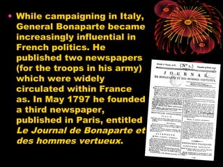 • While campaigning in Italy,
General Bonaparte became
increasingly influential in
French politics. He
published two newspapers
(for the troops in his army)
which were widely
circulated within France
as. In May 1797 he founded
a third newspaper,
published in Paris, entitled
Le Journal de Bonaparte et
des hommes vertueux.
 