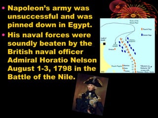 • Napoleon’s army was
unsuccessful and was
pinned down in Egypt.
• His naval forces were
soundly beaten by the
British naval officer
Admiral Horatio Nelson
August 1-3, 1798 in the
Battle of the Nile.
 