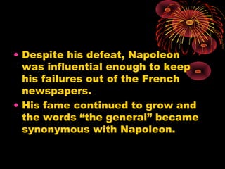 • Despite his defeat, Napoleon
was influential enough to keep
his failures out of the French
newspapers.
• His fame continued to grow and
the words “the general” became
synonymous with Napoleon.
 