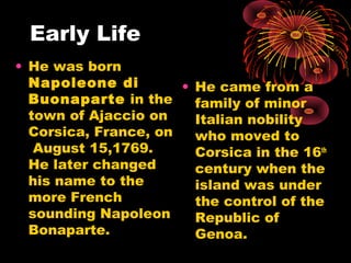 Early Life
• He was born
Napoleone di
Buonaparte in the
town of Ajaccio on
Corsica, France, on
August 15,1769.
He later changed
his name to the
more French
sounding Napoleon
Bonaparte.
• He came from a
family of minor
Italian nobility
who moved to
Corsica in the 16th
century when the
island was under
the control of the
Republic of
Genoa.
 