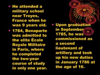 • He attended a
military school
near Troyes,
France when he
was 9 years old.
• 1784, Bonaparte
was admitted to
the elite École
Royale Militaire
in Paris, where
he completed
the two-year
course of study
in only one year.
• Upon graduation
in September
1785, he was
commissioned as
a second
lieutenant of
artillery and took
up his new duties
in January 1786 at
the age of 16.
 