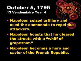 October 5, 1795
13 Vendémiaire Year 4
• Napoleon seized artillery and
used the cannonade to repel the
attackers.
• Napoleon boasts that he cleared
the streets with a “whiff of
grapeshot.”
• Napoleon becomes a hero and
savior of the French Republic.
 