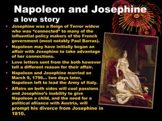 Napoleon and Josephine
a love story
• Josephine was a Reign of Terror widow
who was “connected” to many of the
influential policy makers of the French
government (most notably Paul Barras).
• Napoleon may have initially began an
affair with Josephine to take advantage
of her connections.
• Love letters sent from the both however
tell a different reason for their affair.
• Napoleon and Josephine married on
March 9, 1796… two days later,
Napoleon left to lead the Army of Italy.
• Affairs on both sides will cool passions
and Josephine’s inability to give
Napoleon a child, and the need for a
political alliance with Austria, will
prompt his divorce from Josephine in
1810.
 