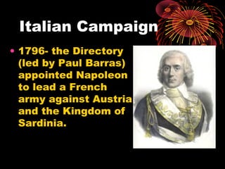 Italian Campaign
• 1796- the Directory
(led by Paul Barras)
appointed Napoleon
to lead a French
army against Austria
and the Kingdom of
Sardinia.
 