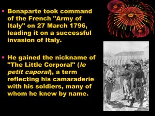 • Bonaparte took command
of the French "Army of
Italy" on 27 March 1796,
leading it on a successful
invasion of Italy.
• He gained the nickname of
"The Little Corporal" (le
petit caporal), a term
reflecting his camaraderie
with his soldiers, many of
whom he knew by name.
 