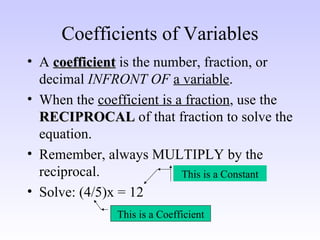 Coefficients of Variables A  coefficient  is the number, fraction, or decimal  INFRONT OF   a variable . When the  coefficient is a fraction , use the  RECIPROCAL  of that fraction to solve the equation. Remember, always MULTIPLY by the reciprocal. Solve: (4/5)x = 12 This is a Coefficient This is a Constant 