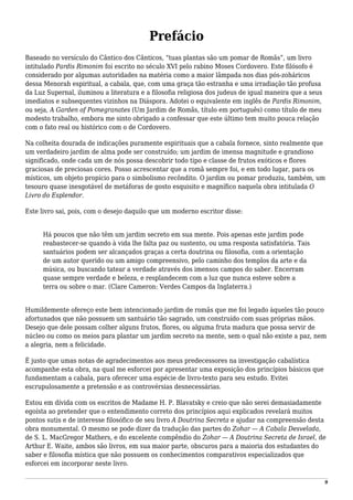 Prefácio
Baseado no versículo do Cântico dos Cânticos, “tuas plantas são um pomar de Romãs”, um livro
intitulado Pardis Rimonim foi escrito no século XVI pelo rabino Moses Cordovero. Este filósofo é
considerado por algumas autoridades na matéria como a maior lâmpada nos dias pós-zoháricos
dessa Menorah espiritual, a cabala, que, com uma graça tão estranha e uma irradiação tão profusa
da Luz Supernal, iluminou a literatura e a filosofia religiosa dos judeus de igual maneira que a seus
imediatos e subsequentes vizinhos na Diáspora. Adotei o equivalente em inglês de Pardis Rimonim,
ou seja, A Garden of Pomegranates (Um Jardim de Romãs, título em português) como título de meu
modesto trabalho, embora me sinto obrigado a confessar que este último tem muito pouca relação
com o fato real ou histórico com o de Cordovero.
Na colheita dourada de indicações puramente espirituais que a cabala fornece, sinto realmente que
um verdadeiro jardim de alma pode ser construído; um jardim de imensa magnitude e grandioso
significado, onde cada um de nós possa descobrir todo tipo e classe de frutos exóticos e flores
graciosas de preciosas cores. Posso acrescentar que a romã sempre foi, e em todo lugar, para os
místicos, um objeto propício para o simbolismo recôndito. O jardim ou pomar produziu, também, um
tesouro quase inesgotável de metáforas de gosto esquisito e magnífico naquela obra intitulada O
Livro do Esplendor.
Este livro sai, pois, com o desejo daquilo que um moderno escritor disse:
Há poucos que não têm um jardim secreto em sua mente. Pois apenas este jardim pode
reabastecer-se quando à vida lhe falta paz ou sustento, ou uma resposta satisfatória. Tais
santuários podem ser alcançados graças a certa doutrina ou filosofia, com a orientação
de um autor querido ou um amigo compreensivo, pelo caminho dos templos da arte e da
música, ou buscando tatear a verdade através dos imensos campos do saber. Encerram
quase sempre verdade e beleza, e resplandecem com a luz que nunca esteve sobre a
terra ou sobre o mar. (Clare Cameron: Verdes Campos da Inglaterra.)
Humildemente ofereço este bem intencionado jardim de romãs que me foi legado àqueles tão pouco
afortunados que não possuem um santuário tão sagrado, um construído com suas próprias mãos.
Desejo que dele possam colher alguns frutos, flores, ou alguma fruta madura que possa servir de
núcleo ou como os meios para plantar um jardim secreto na mente, sem o qual não existe a paz, nem
a alegria, nem a felicidade.
É justo que umas notas de agradecimentos aos meus predecessores na investigação cabalística
acompanhe esta obra, na qual me esforcei por apresentar uma exposição dos princípios básicos que
fundamentam a cabala, para oferecer uma espécie de livro-texto para seu estudo. Evitei
escrupulosamente a pretensão e as controvérsias desnecessárias.
Estou em dívida com os escritos de Madame H. P. Blavatsky e creio que não serei demasiadamente
egoísta ao pretender que o entendimento correto dos princípios aqui explicados revelará muitos
pontos sutis e de interesse filosófico de seu livro A Doutrina Secreta e ajudar na compreensão desta
obra monumental. O mesmo se pode dizer da tradução das partes do Zohar — A Cabala Desvelada,
de S. L. MacGregor Mathers, e do excelente compêndio do Zohar — A Doutrina Secreta de Israel, de
Arthur E. Waite, ambos são livros, em sua maior parte, obscuros para a maioria dos estudantes do
saber e filosofia mística que não possuem os conhecimentos comparativos especializados que
esforcei em incorporar neste livro.
9
 