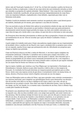 Astral, indo até Yesod pelo Caminho de nº ,32 de Tau .(‫)ת‬ Será útil consultar o gráfico da Árvore da
Vida para facilitar as explicações. A ideia de um corpo astral não será totalmente estranha ao leitor
que entendeu as propostas do capítulo intitulado “Adam Kadmon”. Este corpo deve ser totalmente
formulado, fortalecido e purificado, até que possa funcionar independentemente do corpo físico,
como um organismo brilhante, resplandecente e bem definido, capacitado para lidar com os
fantasmas neste plano.
Também é tarefa do estudante neste momento construir um pantáculo sobre o qual deverá gravar
um símbolo, idealizado por ele mesmo, para expressar a sua ideia do Universo.
Para sua ascensão ao grau de Zelator deve aplicar-se aos primeiros estados da ioga, que são Asana e
Pranayama. Deve escolher uma posição na qual meditar e dominá-la para que possa permanecer
absolutamente imóvel durante longos períodos de tempo; seu êxito será medido colocando-se um
copo cheio de água até a borda sobre a sua cabeça, do qual não deve se derramar-se nem uma gota.
No Pranayama deve descobrir precisamente os efeitos que têm as proporções e formas de respiração
nos fundamentos de seu ser. Deve-se recordar que o grau de Zelator é atribuído a Yesod, o
Fundamento.
A parte mágica do trabalho neste grau é forjar uma poderosa espada mágica em aço (representativa
da faculdade crítica e analítica de seu Ruach) com a qual o estudante deve se preparar para cortar,
em um segundo, aquelas forças cegas que permanecem ante ele, dificultando seu progresso para
chegar ao objetivo que pretende.
Como um Practicus (situa-se em Hod, a esfera de Mercúrio, ☿, seu deus) espera completar seu
treinamento intelectual. A filosofia e a metafísica são os meios para cumprir esta tarefa e, em
particular, a Santa Cabala, que espera dominar antes de poder ir adiante. Deve descobrir por si
mesmo as propriedades de um número nunca examinado previamente por ele, e em respostas a
perguntas intelectuais ele deve mostrar não menos domínio sobre o assunto do que aquele realizado
em um exame final de Doutor em Ciências ou em Filosofia.
Aqui se espera, também, que construa a sua Taça Mágica que vai representar o Neschamah, seu
Entendimento e Intuição; dedicar-se para obter maestria e obtê-la sobre os ritos mágicos da
Evocação. Os resultados da Evocação deveriam ser inequivocamente perceptíveis para os olhos
físicos. Assim como uma espessa nuvem de gás denso é normalmente visível, da mesma forma, ao
menos, deveria o Practicus tornar visível o Espírito convocado em seu rito mágico.
Como um Philosophus entra na esfera de Vênus, aqui para aprender como controlar corretamente a
sua natureza emocional, para completar sua aprendizagem moral e para desenvolver sua devoção.
Que ele escolha certa ideia ou um deus e dedique-se de corpo e alma a seu culto, até que se
desenvolva em seu próprio coração. Deve olhar esse ideal de diferentes formas, como um Mestre,
seu Amigo, seu Pai, seu Amado, ou a si mesmo como o Sacerdote de um Deus. Este é o Bhakta Yoga,
a união pelo Caminho da Devoção.
No primeiro caso abandonará toda consideração de bem-estar e recompensa pessoal por Seu deus; e
no segundo caso, olha seu deus escolhido como o seu amigo mais querido, sem sentir reserva em
Sua presença. Não há nenhum vestígio de temor em seu amor, pois ele olha para si mesmo como o
filho de seu deus, de quem já não mantém a uma distância respeitosa, ou se aproxima com um
coração tímido. Como um noivo, ao Philosophus a simples ideia da separação implicará a
infelicidade, o abatimento e a angústia maiores. Então se considera como o Supremo Sacerdote de
seu deus, suplicando-lhe que apareça em resposta aos rogos e invocações oferecidos, buscando
estabelecer uma devoção semelhante à de São Francisco de Assis por Cristo, e a Abdullah Haji
100
 