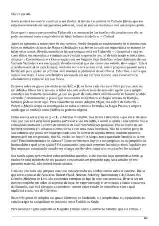 Shiraz por Alá.
Neste ponto é necessário construir o seu Bastão. O Bastão é o símbolo da Vontade Divina, que ele
está desenvolvendo em um poderoso potencial, capaz de realizar mudanças com um simples gesto.
Estes quatro graus que precedem Tiphareth e a consumação das tarefas relacionadas com ele, se
pode considerar como o equivalente do título hebraico laudatório — Chassid.
Agora se aproxima a maior crise de sua carreira. Tendo chegado ao conhecimento de si mesmo com
todos os métodos técnicos de Magia e Meditação, e ao ter-se tornado um especialista no manejo de
todas estas armas, deve harmonizá-las (já que seu grau está em Tiphareth — Harmonia) e usá-las
como ditam sua experiência e instinto para realizar a operação central de toda magia e misticismo;
alcançar o Conhecimento e a Conversação com seu Sagrado Anjo Guardião: o descobrimento de sua
Vontade Verdadeira e a averiguação do orbe celestial que ele, como uma estrela, deve seguir. Esta é
a tarefa essencial de cada homem; nenhuma outra está ao seu nível, nem o progresso pessoal nem a
habilidade para ajudar ao próximo, nem resolver os problemas da existência. Esta crise, e outra que
vamos descrever, é uma característica necessária em sua carreira mística, uma característica
absolutamente essencial em sua Busca.
Escrever sobre os graus que estão acima de ⑤ = [6] se torna cada vez mais difícil porque, sem ser
um Adeptus Minor em si mesmo, o leitor não tem nenhum meio de entender aquilo que o Adepto
considera um trabalho necessário, já que seu ponto de vista difere enormemente do homem erudito
corrente. Evidentemente, o pouco que transcendeu do Santuário e chegou através da tradição,
também pode-se notar aqui. Para converter-se em um Adeptus Major, (na esfera de Geburah —
Poder) o Adepto ocupa da investigação de todos os ramos e fórmulas da Magia Prática e adquire
aquilo que se conhece como Siddhis ou poderes mágicos.
Então avança até o grau de ⑦ = [4], o Adeptus Exemptus. Sua tarefa é descobrir o que ele é, de onde
veio, por que está aqui neste planeta particular e não em outro, e aonde o levará o seu destino. Isto é
conseguido mediante o cultivo da memória de suas reencarnações passadas. Põe-se diante de um
horrível corcunda (?), olhando-o como sorna e com uma clava levantada. Não há a menor parte de
sua natureza que possa ser despropositado sem lhe alterar de alguma forma; nenhum momento
imprestável em seu passado. Que há, então, no futuro? O Adepto tem capacidade literária ou o que
seja? Tem conhecimentos de química? Como servem estes logros a seu propósito ou ao propósito da
humanidade a qual jurou ajudar? Foi assassinado como uma serpente faz muitos æons; lapidado por
leis mosaicas; assassinado quando era criança por Herodes; como tais recordações lhe ajudam?
Sua tarefa agora será resolver estas recônditas questões, e até que não haja aprendido a fundo as
razões de cada incidente de seu passado e encontrado um propósito para cada detalhe de seu
presente material, não poderá seguir adiante.
Uma vez dito tudo isto, prepara uma tese estabelecendo seu conhecimento sobre o universo. Diz-se
que obras como as de Paracelso, Robert Fludd, Newton, Bekerley, Swedenborg e As Chaves dos
Grandes Mistérios de Lévi, são excelentes exemplos do tipo de tese que necessita. Deveria ser um
mestre completo em todos os aspectos da ioga; ter experimentado e investigado a fundo a natureza
do Samadhi, que está obrigado a considerar como o único estado de consciência com o qual
explorará a natureza do Universo.
Estes três graus de Adeptos são graus diferentes de Santidade; e o Adepto atual é o equivalente do
cabalista que na antiguidade se conhecia como Tsaddik ou Santo.
Para alcançar o grau seguinte de Magister Templi (Binah, a esfera de Saturno, que é o Tempo, o
101
 