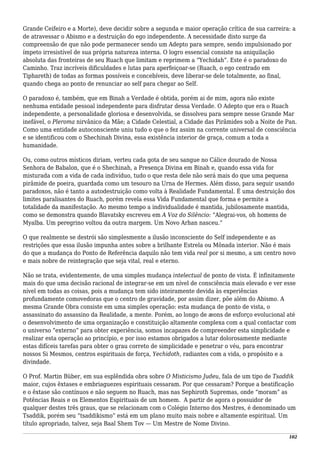 Grande Ceifeiro e a Morte), deve decidir sobre a segunda e maior operação crítica de sua carreira: a
de atravessar o Abismo e a destruição do ego independente. A necessidade disto surge da
compreensão de que não pode permanecer sendo um Adepto para sempre, sendo impulsionado por
ímpeto irresistível de sua própria natureza interna. O logro essencial consiste na aniquilação
absoluta das fronteiras de seu Ruach que limitam e reprimem a “Yechidah”. Este é o paradoxo do
Caminho. Traz incríveis dificuldades e lutas para aperfeiçoar-se (Ruach, o ego centrado em
Tiphareth) de todas as formas possíveis e concebíveis, deve liberar-se dele totalmente, ao final,
quando chega ao ponto de renunciar ao self para chegar ao Self.
O paradoxo é, também, que em Binah a Verdade é obtida, porém ai de mim, agora não existe
nenhuma entidade pessoal independente para disfrutar dessa Verdade. O Adepto que era o Ruach
independente, a personalidade gloriosa e desenvolvida, se dissolveu para sempre nesse Grande Mar
inefável, o Pleroma nirvânico da Mãe; a Cidade Celestial, a Cidade das Pirâmides sob a Noite de Pan.
Como uma entidade autoconsciente uniu tudo o que o fez assim na corrente universal de consciência
e se identificou com o Shechinah Divina, essa existência interior de graça, comum a toda a
humanidade.
Ou, como outros místicos diriam, verteu cada gota de seu sangue no Cálice dourado de Nossa
Senhora de Babalon, que é o Shechinah, a Presença Divina em Binah e, quando essa vida for
misturada com a vida de cada indivíduo, tudo o que resta dele não será mais do que uma pequena
pirâmide de poeira, guardada como um tesouro na Urna de Hermes. Além disso, para seguir usando
paradoxos, não é tanto a autodestruição como volta à Realidade Fundamental. É uma destruição dos
limites paralisantes do Ruach, porém revela essa Vida Fundamental que forma e permite a
totalidade da manifestação. Ao mesmo tempo a individualidade é mantida, jubilosamente mantida,
como se demonstra quando Blavatsky escreveu em A Voz do Silêncio: “Alegrai-vos, oh homens de
Myalba. Um peregrino voltou da outra margem. Um Novo Arhan nasceu.”
O que realmente se destrói são simplesmente a ilusão inconsciente do Self independente e as
restrições que essa ilusão impunha antes sobre a brilhante Estrela ou Mônada interior. Não é mais
do que a mudança do Ponto de Referência daquilo não tem vida real por si mesmo, a um centro novo
e mais nobre de reintegração que seja vital, real e eterno.
Não se trata, evidentemente, de uma simples mudança intelectual de ponto de vista. É infinitamente
mais do que uma decisão racional de integrar-se em um nível de consciência mais elevado e ver esse
nível em todas as coisas, pois a mudança tem sido inteiramente devida às experiências
profundamente comovedoras que o centro de gravidade, por assim dizer, põe além do Abismo. A
mesma Grande Obra consiste em uma simples operação: esta mudança de ponto de vista, o
assassinato do assassino da Realidade, a mente. Porém, ao longo de æons de esforço evolucional até
o desenvolvimento de uma organização e constituição altamente complexa com a qual contactar com
o universo “externo” para obter experiência, somos incapazes de compreender esta simplicidade e
realizar esta operação ao princípio, e por isso estamos obrigados a lutar dolorosamente mediante
estas difíceis tarefas para obter o grau correto de simplicidade e penetrar o véu, para encontrar
nossos Si Mesmos, centros espirituais de força, Yechidoth, radiantes com a vida, o propósito e a
divindade.
O Prof. Martin Büber, em sua esplêndida obra sobre O Misticismo Judeu, fala de um tipo de Tsaddik
maior, cujos êxtases e embriaguezes espirituais cessaram. Por que cessaram? Porque a beatificação
e o êxtase são contínuos e não seguem no Ruach, mas nas Sephiroth Supremas, onde “moram” as
Potências Reais e os Elementos Espirituais de um homem. A partir de agora o possuidor de
qualquer destes três graus, que se relacionam com o Colégio Interno dos Mestres, é denominado um
Tsaddik, porém seu “tsaddikismo” está em um plano muito mais nobre e altamente espiritual. Um
título apropriado, talvez, seja Baal Shem Tov — Um Mestre de Nome Divino.
102
 