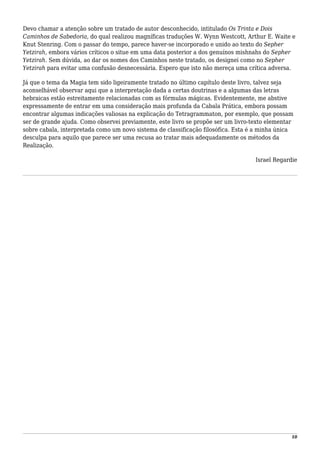 Devo chamar a atenção sobre um tratado de autor desconhecido, intitulado Os Trinta e Dois
Caminhos de Sabedoria, do qual realizou magníficas traduções W. Wynn Westcott, Arthur E. Waite e
Knut Stenring. Com o passar do tempo, parece haver-se incorporado e unido ao texto do Sepher
Yetzirah, embora vários críticos o situe em uma data posterior a dos genuínos mishnahs do Sepher
Yetzirah. Sem dúvida, ao dar os nomes dos Caminhos neste tratado, os designei como no Sepher
Yetzirah para evitar uma confusão desnecessária. Espero que isto não mereça uma crítica adversa.
Já que o tema da Magia tem sido ligeiramente tratado no último capítulo deste livro, talvez seja
aconselhável observar aqui que a interpretação dada a certas doutrinas e a algumas das letras
hebraicas estão estreitamente relacionadas com as fórmulas mágicas. Evidentemente, me abstive
expressamente de entrar em uma consideração mais profunda da Cabala Prática, embora possam
encontrar algumas indicações valiosas na explicação do Tetragrammaton, por exemplo, que possam
ser de grande ajuda. Como observei previamente, este livro se propõe ser um livro-texto elementar
sobre cabala, interpretada como um novo sistema de classificação filosófica. Esta é a minha única
desculpa para aquilo que parece ser uma recusa ao tratar mais adequadamente os métodos da
Realização.
Israel Regardie
10
 