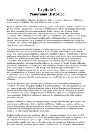 Capítulo 1
Panorama Histórico
A cabala é uma sabedoria tradicional que pretende tratar in extenso os tremendos problemas da
origem e natureza da Vida e a Evolução do Homem e do Universo.
A palavra “Qabalah” deriva de uma raiz hebraica ‫קבל‬ (QBL), que significa “receber”. A lenda conta
que esta filosofia é um conjunto de conhecimentos sobre coisas primeiro ensinados pelo Demiurgo a
uma seleta companhia de inteligências espirituais de alta categoria que, depois da Queda,
comunicaram seus mandatos divinos à Humanidade — que, na realidade, eram eles mesmos
encarnados. Chama-se também a Chokmah Nistorah, “A Sabedoria Secreta”, chamada assim porque
foi transmitida oralmente pelos Adeptos aos Discípulos nos Santuários Secretos de Iniciação. A
tradição conta que nenhuma parte desta doutrina foi aceita como autorizada até que tivesse sido
submetida a uma crítica e investigações severas e minuciosas através de métodos de estudo prático
e que descreveremos mais adiante.
Para seguir com seu fundamento histórico, a cabala é o ensinamento místico judeu que se refere à
interpretação iniciada nas escrituras hebraicas. É um sistema de filosofia espiritual ou teosófica,
usando esta palavra em suas implicações originais de Θεος ΣοΦια, que não somente exerceu durante
séculos uma influência sobre o desenvolvimento espiritual de gente tão perspicaz e inteligente como
os judeus, mas que chamou a atenção de teólogos e filósofos renomados, particularmente nos
séculos XVI e XVII. Entre os dedicados ao estudo de seus teoremas estavam Raymond Lully, o
metafísico escolástico e alquimista; John Reuchlin, que fez renascer a Filosofia Oriental na Europa;
John Baptista von Helmont, o físico e químico que descobriu o hidrogênio; Baruch Spinoza, o filósofo
judeu excomungado “Deus ébrio”; e o Dr. Henry More, o famoso especialista em Platão de
Cambridge. Estes homens, para citar tão somente alguns entre os muitos que se sentiram atraídos
pela ideologia cabalística, depois de buscar ativamente uma visão do mundo que deveria revelá-los
as verdadeiras causas da vida e mostrar o vínculo interior real que une todas as coisas, conseguiram
satisfazer, ao menos parcialmente, as ansiedades de suas mentes através de um sistema psicológico
e filosófico.
Hoje em dia, por norma geral, se aceita que o judaísmo e o misticismo se encontrem em polos
opostos do pensamento e que, por conseguinte, o misticismo judaico é uma notória contradição em
seus termos. A assunção errônea aqui surge da antítese da lei da doutrina como foi proposta pela
mentalidade proselitista de São Paulo (e, em menor grau, pelos esforços racionais de Maimônides
para conformar tudo com os princípios formais de Aristóteles), apontando falsamente o judaísmo
como uma religião de absoluto legalismo. O misticismo é o inimigo irreconciliável do legalismo
puramente religioso.
A confusão se deve não somente aos esforços daqueles teólogos da Idade Média que, desejosos de
salvar seus ignorantes irmãos hebreus das dores da tortura e condenação eterna ao inferno, não
somente desordenaram e falsificaram os textos originais, mas que também fizeram interpretações
extremadamente sectárias para mostrar que os autores dos livros cabalísticos desejavam que os
judeus se convertessem em apóstatas do cristianismo.
A cabala tomada em sua forma tradicional e literal — como está contida no Sepher Yetzirah, Beth
Elohim, Pardis Rimonim e Sepher haZohar —, é em sua maior parte ininteligível ou, a primeira vista,
um completo disparate para a pessoa “lógica” comum. Porém contém como instrumento
fundamental de trabalho a joia mais preciosa do pensamento humano, essa disposição geométrica
dos nomes, números, símbolos e ideias chamada “Árvore da Vida”. É chamada de a mais preciosa
12
 