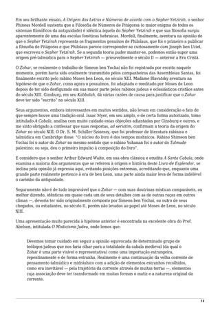 Em seu brilhante ensaio, A Origem das Letras e Números de acordo com o Sepher Yetzirah, o senhor
Phineas Mordell sustenta que a Filosofia de Números de Pitágoras (o maior enigma de todos os
sistemas filosóficos da antiguidade) é idêntica àquela do Sepher Yetzirah e que sua filosofia surgiu
aparentemente de uma das escolas fonéticas hebraicas. Mordell, finalmente, aventura na opinião de
que o Sepher Yetzirah representa os fragmentos genuínos de Philolaus, que foi o primeiro a publicar
a filosofia de Pitágoras e que Philolaus parece corresponder-se curiosamente com Joseph ben Uziel,
que escreveu o Sepher Yetzirah. Se a segunda teoria puder manter-se, podemos então supor uma
origem pré-talmúdica para o Sepher Yetzirah — provavelmente o século II — anterior a Era Cristã.
O Zohar, se realmente o trabalho de Simeon ben Yochai não foi registrado por escrito naquele
momento, porém havia sido oralmente transmitido pelos companheiros das Assembleias Santas, foi
finalmente escrito pelo rabino Moses ben Leon, no século XIII. Madame Blavatsky aventura na
hipótese de que o Zohar, como agora o possuímos, foi adaptado e reeditado por Moses de Leon
depois de ter sido desfigurado em sua maior parte pelos rabinos judeus e eclesiásticos cristãos antes
do século XIII. Ginsburg, em seu Kabbalah, dá várias razões de causa para justificar que o Zohar
deve ter sido “escrito” no século XIII.
Seus argumentos, embora interessantes em muitos sentidos, não levam em consideração o fato de
que sempre houve uma tradição oral. Isaac Myer, em seu amplo, e de certa forma autorizado, tomo
intitulado A Cabala, analisa com muito cuidado estas objeções adiantadas por Ginsburg e outros, e
me sinto obrigado a confessar que suas respostas, ad seriatim, confirmam a teoria da origem do
Zohar no século XIII. O Dr. S. M. Schiller Szinessy, que foi professor de literatura rabínica e
talmúdica em Cambridge disse: “O núcleo do livro é dos tempos mishnicos. Rabino Shimeon ben
Yochai foi o autor do Zohar no mesmo sentido que o rabino Yohanan foi o autor do Talmude
palestino; ou seja, deu o primeiro impulso à composição do livro”.
E considero que o senhor Arthur Edward Waite, em sua obra clássica e erudita A Santa Cabala, onde
examina a maioria dos argumentos que se referem à origem e história deste Livro de Esplendor, se
inclina pela opinião já expressa aqui, evitando posições extremas, acreditando que, enquanto uma
grande parte realmente pertence à era de ben Leon, uma parte ainda maior leva de forma indelével
o carimbo da antiguidade.
Seguramente não é de tudo improvável que o Zohar — com suas doutrinas místicas comparáveis, ou
melhor dizendo, idênticas em quase cada um de seus detalhes com as de outras raças em outros
climas —, deveria ter sido originalmente composto por Simeon ben Yochai, ou outro de seus
chegados, ou estudantes, no século II, porém não levados ao papel até Moses de Leon, no século
XIII.
Uma apresentação muito parecida à hipótese anterior é encontrada na excelente obra do Prof.
Abelson, intitulada O Misticismo Judeu, onde lemos que:
Devemos tomar cuidado em seguir a opinião equivocada de determinado grupo de
teólogos judeus que nos faria olhar para a totalidade da cabala medieval (da qual o
Zohar é uma parte visível e representativa) como uma importação estrangeira,
repentinamente e de forma estranha. Realmente é uma continuação da velha corrente de
pensamento talmúdico e midráshico com a adição de elementos estranhos recolhidos,
como era inevitável — pela trajetória da corrente através de muitas terras —, elementos
cuja associação deve ter transformado em muitas formas o matiz e a natureza original da
corrente.
14
 