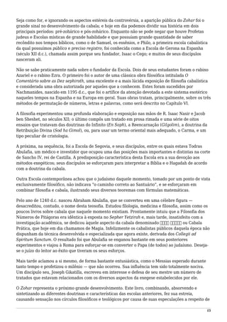Seja como for, e ignorando os aspectos estéreis da controvérsia, a aparição pública do Zohar foi o
grande sinal no desenvolvimento da cabala; e hoje em dia podemos dividir sua história em dois
principais períodos: pré-zohárico e pós-zohárico. Enquanto não se pode negar que houve Profetas
judeus e Escolas místicas de grande habilidade e que possuíam grande quantidade de saber
recôndito nos tempos bíblicos, como o de Samuel, os essênios, e Philo, a primeira escola cabalística
da qual possuímos público e preciso registro, foi conhecida como a Escola de Gerona na Espanha
(século XII d.c.), chamada assim porque seu fundador, Isaac o Cego; e muitos de seus discípulos
nasceram ali.
Não se sabe praticamente nada sobre o fundador da Escola. Dois de seus estudantes foram o rabino
Azariel e o rabino Ezra. O primeiro foi o autor de uma clássica obra filosófica intitulada O
Comentário sobre as Dez sephiroth, uma excelente e a mais lúcida exposição de filosofia cabalística
e considerada uma obra autorizada por aqueles que a conhecem. Estes foram sucedidos por
Nachmanides, nascido em 1195 d.c., que foi o artífice da atenção devotada a este sistema esotérico
naqueles tempos na Espanha e na Europa em geral. Suas obras tratam, principalmente, sobre os três
métodos de permutação de números, letras e palavras, como será descrito no Capítulo VI.
A filosofia experimentou uma profunda elaboração e exposição nas mãos de R. Isaac Nasir e Jacob
ben Sheshet, no séculos XII; o último compôs um tratado em prosa rimada e uma série de oitos
ensaios que tratavam das doutrinas do Infinito (En Soph), a Reencarnação (Gilgolim), a doutrina da
Retribuição Divina (Sod ha Gimol), ou, para usar um termo oriental mais adequado, o Carma, e um
tipo peculiar de cristologia.
A próxima, na sequência, foi a Escola de Segovia, e seus discípulos, entre os quais estava Todras
Abulafia, um médico e investidor que ocupou uma das posições mais importantes e distintas na corte
de Sancho IV, rei de Castilla. A predisposição característica desta Escola era a sua devoção aos
métodos exegéticos; seus discípulos se esforçaram para interpretar a Bíblia e o Hagadah de acordo
com a doutrina da cabala.
Outra Escola contemporânea achou que o judaísmo daquele momento, tomado por um ponto de vista
exclusivamente filosófico, não indicava “o caminho correto ao Santuário”, e se esforçaram em
combinar filosofia e cabala, ilustrando seus diversos teoremas com fórmulas matemáticas.
Pelo ano de 1240 d.c. nasceu Abraham Abulafia, que se converteu em uma célebre figura —
desacreditou, contudo, o nome desta teosofia. Estudou filologia, medicina e filosofia, assim como os
poucos livros sobre cabala que naquele momento existiam. Prontamente intuiu que a Filosofia dos
Números de Pitágoras era idêntica à exposta no Sepher Yetzirah e, mais tarde, insatisfeito com a
investigação acadêmica, se dedicou àquele aspecto da cabala denominado ‫קבלה‬ ‫מעשית‬ ou Cabala
Prática, que hoje em dia chamamos de Magia. Infelizmente os cabalistas públicos daquela época não
dispunham da técnica desenvolvida e especializada que agora existe, derivada dos Collegii ad
Spiritum Sanctum. O resultado foi que Abulafia se enganou bastante em seus posteriores
experimentos e viajou à Roma para esforçar-se em converter o Papa (de todos) ao judaísmo. Deseja-
se o juízo do leitor ao êxito que tiveram os seus esforços.
Mais tarde aclamou a si mesmo, de forma bastante entusiástica, como o Messias esperado durante
tanto tempo e profetizou o milênio — que não ocorreu. Sua influência tem sido totalmente nociva.
Um discípulo seu, Joseph Gikatilla, escreveu em interesse e defesa de seu mestre um número de
tratados que estavam relacionados com os diversos aspectos da exegese estabelecidos por ele.
O Zohar representa o próximo grande desenvolvimento. Este livro, combinando, absorvendo e
sintetizando as diferentes doutrinas e características das escolas anteriores, fez sua estreia,
causando sensação nos círculos filosóficos e teológicos por causa de suas especulações a respeito de
15
 