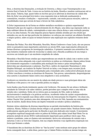 Deus, a doutrina das Emanações, a evolução do Universo, a Alma e suas Transmigrações e seu
retorno final à Fonte de Tudo. A nova era na história da lenda, filosofia e anedota continuaram até os
dias atuais. Todavia, hoje, quase todos os escritos que já se aderiram às doutrinas da cabala têm
feito do Zohar seu principal livro-texto e seus expoentes tem se dedicado assiduamente a
comentários, resumos e traduções — equivocando, contudo, com muito poucas exceções, sobre as
possibilidades reais que servem de base à Árvore da Vida cabalística.
O Zohar impressionou de tal forma ao célebre metafísico escolástico e químico experimental
Raymond Lully que ele sugeriu o desenvolvimento do Ars Magna, uma ideia cuja exposição exibe as
mais sublimes ideias da cabala, contemplando-a como uma ciência divina e uma revelação genuína
de Luz na alma humana. Foi uma daquelas poucas figuras asiladas atraídas por seu estudo que
entendeu seu uso de um tipo particular de símbolos e se esforçou em construir um alfabeto filosófico
e mágico prático, sobre os quais se tentará fornecer uma explicação nos capítulos restantes deste
livro.
Abraham Ibn Wakar, Pico dela Mirandola, Reuchlin, Moses Cordovero e Isaac Luria, são uns poucos
entre os pensadores mais importantes anteriores ao século XVII, cujas especulações afetaram de
formas diversas o progresso de investigação cabalística. O primeiro nomeado (um aristotélico) fez
uma tentativa realmente nobre de reconciliar à cabala com a filosofia acadêmica de seu tempo e
escreveu um tratado que é um excelente compêndio de cabala.
Mirandola e Reuchlin foram cristãos que empreenderam um estudo de cabala com o motivo oculto
de obter uma arma adequada com a qual converteria os judeus ao cristianismo. Alguns judeus foram
tão tristemente enganados e confundidos pela mutilação dos textos e pelas interpretações
distorcidas que abandonaram o judaísmo. Paul Ricci, médico do imperador Maximiliano I; John
Stephen Rittengal, um tradutor do Sepher Yetzirah ao latim; e em tempos mais recentes Jacob
Franck e sua comunidade foram arrebanhados pela cristandade ante a indiscutível afirmação de que
o Zohar conciliava e revelava as doutrinas do Nazareno. Tais provas, naturalmente, desprestigiaram
seus autores e atualmente falam contra seus alegadores e seus aceitadores.
Cordovero se converteu em um mestre da cabala em idade precoce e suas principais obras são
filosóficas e têm pouco a ver com a questão prática ou mágica.
Luria fundou uma Escola totalmente oposta à de Cordovero. Ele mesmo foi um zeloso e brilhante
estudante do Talmude e do saber rabínico, porém percebeu que o simples retiro a uma vida de
estudos não o satisfazia. Então ele se retirou para as margens do Nilo, onde se dedicou
exclusivamente à meditação e às práticas ascéticas, recebendo visões de caráter surpreendentes.
Escreveu um livro expondo suas ideias sobre a teoria da reencarnação (ha Gilgolim). Um aluno seu,
rabino Chayim Vital, produziu uma obra abrangente, A Árvore da Vida, baseada nos ensinamentos
orais do mestre, dando dessa forma um ímpeto tremendo ao estudo e prática cabalística.
Existem vários cabalistas de diversas importâncias no período intermediário da história pós-
zohárica. Rússia, Polônia e Lituânia deram refúgio a um grande número deles. Nenhum destes expôs
publicamente aquela parte particular da filosofia à qual está dedicado este tratado. O movimento
evangelista espiritual inaugurado entre os judeus da Polônia pelo rabino Israel Baal Shem Tov na
primeira metade do século XVIII é suficientemente importante para justificar citá-lo aqui. Pois,
embora o jasidismo, como se chamou este movimento, deriva seu entusiasmo do contato com a
natureza e com o ar livre dos Cárpatos, tem sua origem literária e sua significativa inspiração nos
livros que formam a cabala.
O hassidismo deu as doutrinas do Zohar ao “Am ha-aretz” como nenhum outro grupo de rabinos
havia conseguido fazer, e além disso, parece que a Cabala Prática recebeu ao mesmo tempo um
16
 