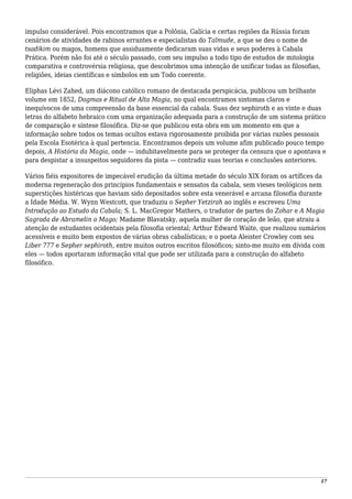 impulso considerável. Pois encontramos que a Polônia, Galícia e certas regiões da Rússia foram
cenários de atividades de rabinos errantes e especialistas do Talmude, a que se deu o nome de
tsadikim ou magos, homens que assiduamente dedicaram suas vidas e seus poderes à Cabala
Prática. Porém não foi até o século passado, com seu impulso a todo tipo de estudos de mitologia
comparativa e controvérsia religiosa, que descobrimos uma intenção de unificar todas as filosofias,
religiões, ideias científicas e símbolos em um Todo coerente.
Eliphas Lévi Zahed, um diácono católico romano de destacada perspicácia, publicou um brilhante
volume em 1852, Dogmas e Ritual de Alta Magia, no qual encontramos sintomas claros e
inequívocos de uma compreensão da base essencial da cabala. Suas dez sephiroth e as vinte e duas
letras do alfabeto hebraico com uma organização adequada para a construção de um sistema prático
de comparação e síntese filosófica. Diz-se que publicou esta obra em um momento em que a
informação sobre todos os temas ocultos estava rigorosamente proibida por várias razões pessoais
pela Escola Esotérica à qual pertencia. Encontramos depois um volume afim publicado pouco tempo
depois, A História da Magia, onde — indubitavelmente para se proteger da censura que o apontava e
para despistar a insuspeitos seguidores da pista — contradiz suas teorias e conclusões anteriores.
Vários fiéis expositores de impecável erudição da última metade do século XIX foram os artífices da
moderna regeneração dos princípios fundamentais e sensatos da cabala, sem vieses teológicos nem
superstições histéricas que haviam sido depositados sobre esta venerável e arcana filosofia durante
a Idade Média. W. Wynn Westcott, que traduziu o Sepher Yetzirah ao inglês e escreveu Uma
Introdução ao Estudo da Cabala; S. L. MacGregor Mathers, o tradutor de partes do Zohar e A Magia
Sagrada de Abramelin o Mago; Madame Blavatsky, aquela mulher de coração de leão, que atraiu a
atenção de estudantes ocidentais pela filosofia oriental; Arthur Edward Waite, que realizou sumários
acessíveis e muito bem expostos de várias obras cabalísticas; e o poeta Aleister Crowley com seu
Liber 777 e Sepher sephiroth, entre muitos outros escritos filosóficos; sinto-me muito em dívida com
eles — todos aportaram informação vital que pode ser utilizada para a construção do alfabeto
filosófico.
17
 