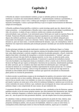 Capítulo 2
O Fosso
A filosofia da cabala é essencialmente esotérica, já que os métodos práticos de investigações
esotéricas e seculares são essencialmente idênticos — experimentações contínuas e persistentes, o
empenho por eliminar o risco e erro, o esforço por averiguar as constantes e as variáveis das
equações investigadas. A única e principal diferença é que se ocupam exclusivamente de diferentes
campos de investigação.
A filosofia acadêmica formal glorifica o intelecto e assim investiga aquilo que são, depois de tudo,
coisas acessórias — se considerarmos a filosofia como o meio supremo de investigar os problemas da
vida e do universo. A cabala crê que o intelecto contém em si mesmo um princípio de
autocontradição e que, portanto, é um instrumento pouco fiável para ser usado na suprema Busca da
Verdade. Numerosos filósofos acadêmicos chegaram igualmente a uma conclusão semelhante.
Alguns dos melhores perderam a esperança de obter em algum dia um método adequado para
transcender esta limitação e caíram no ceticismo. Outros, vendo claramente a solução, confiaram na
intuição ou, para ser mais exato, o conceito intelectual de intuição, o que, em consequência, tende a
degenerar em conjecturas matizadas pela inclinação pessoal e incitadas por um enorme fantasma do
desejo.
Os dois principais métodos da cabala tradicional e esotérica são a Meditação (Ioga) e a Cabala
Prática (Magia). Por ioga entende-se esse rigoroso sistema de disciplina mental e autodisciplina que
tem como objeto principal o controle completo e absoluto do princípio pensante, o Ruach; sendo seu
objetivo final obter a faculdade de tranquilizar a corrente de pensamento à “vontade”, para que
aquilo que está por trás (por dizê-lo de alguma maneira), ou em cima, ou além da mente, possa
manifestar-se na tranquilidade assim produzida. O essencial é a quietude da turbulência mental.
Com esta faculdade a sua disposição ensina ao estudante a elevar a mente com os diversos métodos
técnicos da Magia até que supera as limitações e barreiras de sua natureza, intuitivamente participa
do saber universal, que se considera uma fonte mais fiável de informações que a introspecção
racional do intelecto ou a investigação científica experimental do assunto possam dar. É o contato
com a fonte da Vida em si mesma, o fons et origo da existência, mais do que um cego mover-se
tateando na obscuridade atrás de símbolos confusos que aparecem unicamente no denominado
plano prático ou racional do pensamento.
A ciência secular ou positivismo ocupou-se da investigação da matéria e do universo visível, assim
como se percebe com os cinco sentidos. Afirma que, com um estudo dos fenômenos, podemos
acercar-nos ao mundo como é em realidade, às coisas em si mesmas. Nesse sistema afirma-se que a
percepção é apenas um nome para certas séries de mudanças biológicas e químicas que ocorrem em
certos conteúdos de nossos cérebros e que, mediante uma investigação de coisas como parecem ser,
podemos chegar a uma compreensão de suas causas, do que realmente são.
O argumento filosófico contrário das escolas idealistas é que, estudando as leis da Natureza, apenas
podemos estudar as leis de nossas próprias mentes; que seria bastante fácil demonstrar que, depois
de tudo, realmente chegamos a conhecer muito pouco sobre ideias como: matéria, movimento e
peso, etc., mas do ponto de vista puramente idealista; que são simples fases de nosso pensamento.
Os cabalistas e todas as demais escolas de misticismo partem de um ponto de vista, todavia, mais
absoluto, argumentando que a controvérsia em seu conjunto é puramente verbal; pois todas as
propostas ontológicas podem, com um pouco de habilidade, reduzir-se a uma ou outra forma. A
consequência desta observação existe no reino da filosofia moderna, aquilo que se considera
19
 