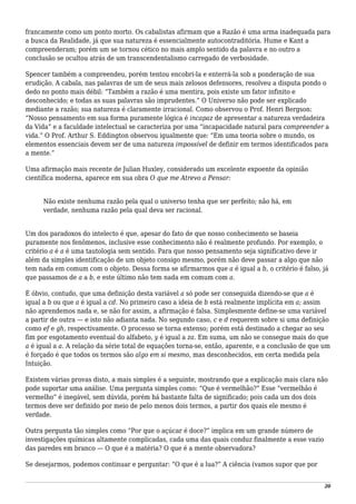 francamente como um ponto morto. Os cabalistas afirmam que a Razão é uma arma inadequada para
a busca da Realidade, já que sua natureza é essencialmente autocontraditória. Hume e Kant a
compreenderam; porém um se tornou cético no mais amplo sentido da palavra e no outro a
conclusão se ocultou atrás de um transcendentalismo carregado de verbosidade.
Spencer também a compreendeu, porém tentou encobri-la e enterrá-la sob a ponderação de sua
erudição. A cabala, nas palavras de um de seus mais zelosos defensores, resolveu a disputa pondo o
dedo no ponto mais débil: “Também a razão é uma mentira, pois existe um fator infinito e
desconhecido; e todas as suas palavras são imprudentes.” O Universo não pode ser explicado
mediante a razão; sua natureza é claramente irracional. Como observou o Prof. Henri Bergson:
“Nosso pensamento em sua forma puramente lógica é incapaz de apresentar a natureza verdadeira
da Vida” e a faculdade intelectual se caracteriza por uma “incapacidade natural para compreender a
vida.” O Prof. Arthur S. Eddington observou igualmente que: “Em uma teoria sobre o mundo, os
elementos essenciais devem ser de uma natureza impossível de definir em termos identificados para
a mente.”
Uma afirmação mais recente de Julian Huxley, considerado um excelente expoente da opinião
científica moderna, aparece em sua obra O que me Atrevo a Pensar:
Não existe nenhuma razão pela qual o universo tenha que ser perfeito; não há, em
verdade, nenhuma razão pela qual deva ser racional.
Um dos paradoxos do intelecto é que, apesar do fato de que nosso conhecimento se baseia
puramente nos fenômenos, inclusive esse conhecimento não é realmente profundo. Por exemplo, o
critério a é a é uma tautologia sem sentido. Para que nosso pensamento seja significativo deve ir
além da simples identificação de um objeto consigo mesmo, porém não deve passar a algo que não
tem nada em comum com o objeto. Dessa forma se afirmarmos que a é igual a b, o critério é falso, já
que passamos de a a b, e este último não tem nada em comum com a.
É óbvio, contudo, que uma definição desta variável a só pode ser conseguida dizendo-se que a é
igual a b ou que a é igual a cd. No primeiro caso a ideia de b está realmente implícita em a; assim
não aprendemos nada e, se não for assim, a afirmação é falsa. Simplesmente define-se uma variável
a partir de outra — e isto não adianta nada. No segundo caso, c e d requerem sobre si uma definição
como ef e gh, respectivamente. O processo se torna extenso; porém está destinado a chegar ao seu
fim por esgotamento eventual do alfabeto, y é igual a za. Em suma, um não se consegue mais do que
a é igual a a. A relação da série total de equações torna-se, então, aparente, e a conclusão de que um
é forçado é que todos os termos são algo em si mesmo, mas desconhecidos, em certa medida pela
Intuição.
Existem várias provas disto, a mais simples é a seguinte, mostrando que a explicação mais clara não
pode suportar uma análise. Uma pergunta simples como: “Que é vermelhão?” Esse “vermelhão é
vermelho” é inegável, sem dúvida, porém há bastante falta de significado; pois cada um dos dois
termos deve ser definido por meio de pelo menos dois termos, a partir dos quais ele mesmo é
verdade.
Outra pergunta tão simples como “Por que o açúcar é doce?” implica em um grande número de
investigações químicas altamente complicadas, cada uma das quais conduz finalmente a esse vazio
das paredes em branco — O que é a matéria? O que é a mente observadora?
Se desejarmos, podemos continuar e perguntar: “O que é a lua?” A ciência (vamos supor que por
20
 