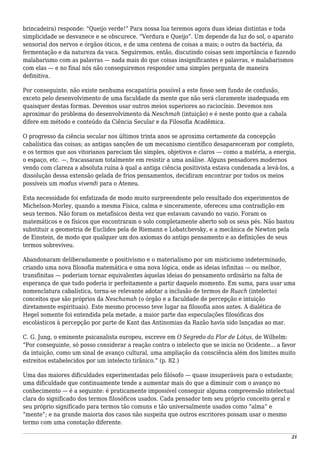 brincadeira) responde: “Queijo verde!” Para nossa lua teremos agora duas ideias distintas e toda
simplicidade se desvanece e se obscurece. “Verdura e Queijo”. Um depende da luz do sol, o aparato
sensorial dos nervos e órgãos óticos, e de uma centena de coisas a mais; o outro da bactéria, da
fermentação e da natureza da vaca. Seguiremos, então, discutindo coisas sem importância e fazendo
malabarismo com as palavras — nada mais do que coisas insignificantes e palavras, e malabarismos
com elas — e no final nós não conseguiremos responder uma simples pergunta de maneira
definitiva.
Por conseguinte, não existe nenhuma escapatória possível a este fosso sem fundo de confusão,
exceto pelo desenvolvimento de uma faculdade da mente que não será claramente inadequada em
quaisquer destas formas. Devemos usar outros meios superiores ao raciocínio. Devemos nos
aproximar do problema do desenvolvimento da Neschmah (intuição) e é neste ponto que a cabala
difere em método e conteúdo da Ciência Secular e da Filosofia Acadêmica.
O progresso da ciência secular nos últimos trinta anos se aproxima certamente da concepção
cabalística das coisas; as antigas sanções de um mecanismo científico desapareceram por completo,
e os termos que aos vitorianos pareciam tão simples, objetivos e claros — como a matéria, a energia,
o espaço, etc. —, fracassaram totalmente em resistir a uma análise. Alguns pensadores modernos
vendo com clareza a absoluta ruína à qual a antiga ciência positivista estava condenada a levá-los, a
dissolução dessa extensão gelada de frios pensamentos, decidiram encontrar por todos os meios
possíveis um modus vivendi para o Ateneu.
Esta necessidade foi enfatizada de modo muito surpreendente pelo resultado dos experimentos de
Michelson-Morley, quando a mesma Física, calma e sinceramente, ofereceu uma contradição em
seus termos. Não foram os metafísicos desta vez que estavam cavando no vazio. Foram os
matemáticos e os físicos que encontraram o solo completamente aberto sob os seus pés. Não bastou
substituir a geometria de Euclides pela de Riemann e Lobatchevsky, e a mecânica de Newton pela
de Einstein, de modo que qualquer um dos axiomas do antigo pensamento e as definições de seus
termos sobreviveu.
Abandonaram deliberadamente o positivismo e o materialismo por um misticismo indeterminado,
criando uma nova filosofia matemática e uma nova lógica, onde as ideias infinitas — ou melhor,
transfinitas — poderiam tornar equivalentes àquelas ideias do pensamento ordinário na falta de
esperança de que tudo poderia ir perfeitamente a partir daquele momento. Em suma, para usar uma
nomenclatura cabalística, torna-se relevante adotar a inclusão de termos de Ruach (intelecto)
conceitos que são próprios da Neschamah (o órgão e a faculdade de percepção e intuição
diretamente espirituais). Este mesmo processo teve lugar na filosofia anos antes. A dialética de
Hegel somente foi entendida pela metade, a maior parte das especulações filosóficas dos
escolásticos à percepção por parte de Kant das Antinomias da Razão havia sido lançadas ao mar.
C. G. Jung, o eminente psicanalista europeu, escreve em O Segredo da Flor de Lótus, de Wilhelm:
“Por conseguinte, só posso considerar a reação contra o intelecto que se inicia no Ocidente... a favor
da intuição, como um sinal de avanço cultural, uma ampliação da consciência além dos limites muito
estreitos estabelecidos por um intelecto tirânico.” (p. 82.)
Uma das maiores dificuldades experimentadas pelo filósofo — quase insuperáveis para o estudante;
uma dificuldade que continuamente tende a aumentar mais do que a diminuir com o avanço no
conhecimento — é a seguinte: é praticamente impossível conseguir alguma compreensão intelectual
clara do significado dos termos filosóficos usados. Cada pensador tem seu próprio conceito geral e
seu próprio significado para termos tão comuns e tão universalmente usados como “alma” e
“mente”; e na grande maioria dos casos não suspeita que outros escritores possam usar o mesmo
termo com uma conotação diferente.
21
 