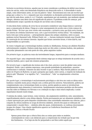 Inclusive os escritores técnicos, aqueles que às vezes consideram o problema de definir seus termos
antes de usá-los, estão com demasiada frequência em desacordo entre si. A diversidade é muito
ampla, como observamos antes, no caso da palavra “alma”. Encontramos-nos com um escritor que
prega que a alma é a, b e c, enquanto que seus estudantes ou discípulos protestam veementemente
que não há nada disso, senão d, e e f. Contudo, suponhamos por um momento, que mediante algum
milagre, obtemos uma ideia clara do significado da palavra. O problema acaba de começar, pois
imediatamente surge a questão da relação de um termo com os demais.
À vista desta fonte contínua de erros faz-se necessário estabelecer uma língua básica e universal
para a comunicação de ideias. Chega-se a estar amargamente de acordo com o triste começo do
ancião Fichte: “Se tiver que viver minha vida novamente, a primeira coisa que faria seria inventar
um sistema de símbolos totalmente novo, com o qual transmitiria minhas ideias.” Na realidade, ele
havia visto que certas pessoas — principalmente alguns dos antigos cabalistas, entre os quais
podemos incluir Raymond Lully, William Postel, etc. —, haviam realmente tentado essa Grande Obra
de construção de um sistema coerente. Aqueles que foram coerentes foram, é triste dizê-lo, mal
compreendidos ou aprovados.
Às vezes é alegado que a terminologia budista contida no Abidhamma, forneça um alfabeto filosófico
suficientemente completo. Embora ainda haja muito ser dito sobre o sistema budista, não podemos
concordar plenamente com este ponto de vista, pelas seguintes razões:
Em primeiro lugar, as palavras reais são terrivelmente longas, impossíveis para o europeu mediano.
Em segundo lugar, uma compreensão deste sistema exige que se esteja totalmente de acordo com a
doutrina budista, para o qual não estamos preparados.
Em terceiro lugar, o significado dos termos não é tão claro, preciso e nem tão global como seria
desejável. Existe, com a máxima segurança, uma grande quantidade de pedantismo, assuntos
contenciosos e confusão. Somente em data recente vi que a senhora. Rhys Davids publicou um livro
sobre As Origens do Budismo, no qual a pergunta que expõe, entre outras, a respeito da tradução da
palavra páli “Dhamma” é se significa “lei”, “consciência”, “vida” ou simplesmente a doutrina
budista.
Em quarto lugar, a terminologia é exclusivamente psicológica e não leva em conta as ideias extra-
budistas e mantém muita pouca relação com a ordem geral do universo. Naturalmente, poderia ser
complementada com a terminologia hindu ou outras, porém agindo-se assim se introduziriam
imediatamente mais elementos à controvérsia. Imediatamente estaríamos perdidos em discussões
sem fim sobre se Nibbana era Nirvana e se a extinção ou algo a mais estava implicada; e assim
seguiríamos durante muito tempo.
O sistema da cabala, cujos termos, como veremos, são amplamente simbólicos, está, naturalmente,
superficialmente aberto a esta última objeção. Porém precisamente por ser altamente simbólico, tem
a maior aprovação por parte daqueles considerados como autoridades eminentes nas ciências, pois o
conjunto da ciência moderna se ocupa de diversos símbolos, através dos quais se esforçam em
compreender o mundo físico — símbolos além dos quais, evidentemente, se confessa sinceramente
incapaz de chegar. Uma citação significativa aparece na Conferência Swarthmore do Prof.
Eddington, Ciência e Mundo Oculto:
Apenas posso dizer que a ciência física deu as costas para todos os modelos,
contemplando-os como a um obstáculo para a compreensão da verdade que há por trás
dos fenômenos... E se hoje em dia for perguntado a um físico sobre aquilo que
22
 