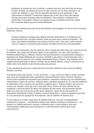 finalmente se entende por éter ou elétron, a resposta não será uma descrição em termos
de bolas de bilhar ou volantes de carros ou algo concreto; em vez disto associará a um
número de símbolos e a uma série de equações matemáticas que satisfaçam. O que
representam os símbolos? A misteriosa resposta que se dá é que à física não importa;
não tem meios para investigar além do simbolismo. Para entender os fenômenos do
mundo físico é necessário conhecer as equações às que os símbolos obedecem, porém
não a natureza daquilo que está sendo simbolizado.
Sir James Jeans confirma esta visão do uso dos símbolos, pois na página 141 de seu livro O Universo
Misterioso, escreve:
Construir modelos ou imagens para explicar fórmulas matemáticas e os fenômenos que
elas descrevem não é um passo adiante, senão um passo que se afasta da realidade... Em
suma, uma fórmula matemática nunca pode nos dizer o que é uma coisa, porém somente
como se comporta. Unicamente pode designar um objeto através de suas propriedades.
O cabalista, por conseguinte, não tem medo de sofrer o ataque de fontes hostis por causa de seu uso
de símbolos, pois a base real da Santa Cabala, as dez sephiroth e os vinte e dois Caminhos, é
matematicamente lógica e definida. Podemos descartar facilmente as interpretações teológicas e
dogmáticas do Antigo Rabbanim por sua pouca utilidade e sem afetar a esta mesma base real, e
relacioná-la tudo no universo com o sistema fundamental de puro Número. Seus símbolos serão
compreensíveis para todas as mentes racionais em um sentido idêntico, já que as relações que se
obtém entre estes símbolos estão determinadas pela natureza.
É esta consideração que levou à adoção da Árvore da Vida cabalística como a base do alfabeto
filosófico universal.
A justificativa para este sistema — se for necessária — é que, como já se indicou, nossos conceitos
mais puros são simbolizados pelas matemáticas. Bertrand Russell, Cantor, Poincaré, Einstein e
outros muitos trabalharam duramente para substituir o empirismo vitoriano por uma interpretação
compreensível e lógica do universo, mediante ideias e símbolos matemáticos. Os conceitos modernos
de matemática, física e química são paradoxos completos para o “homem simples” que pensa no
assunto, por exemplo, como algo com o qual pode chocar. Parece não haver dúvidas de que
atualmente a natureza básica da ciência em qualquer de seus ramos, será puramente abstrata,
poder-se-ia dizer que será de um caráter quase cabalístico, apesar de ela nunca poder ser
denominada oficialmente Cabala. É próprio e natural representar o Cosmo ou qualquer parte dele,
ou suas operações em qualquer de seus aspectos, com os símbolos de Número puro.
Os dez números e as vinte e duas letras do alfabeto hebraico, com suas correspondências
tradicionais e racionais — considerando também suas relações numéricas e geométricas — nos
permite um trabalho preliminar coerente e sistemático para o nosso alfabeto; uma base
suficientemente rígida para nosso fundamento e o suficientemente elástica para nossa
superestrutura.
23
 