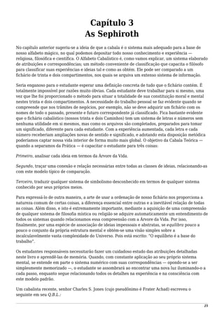 Capítulo 3
As Sephiroth
No capítulo anterior sugeriu-se a ideia de que a cabala é o sistema mais adequado para a base de
nosso alfabeto mágico, no qual podemos depositar todo nosso conhecimento e experiência —
religiosa, filosófica e científica. O Alfabeto Cabalístico é, como vamos explicar, um sistema elaborado
de atribuições e correspondências; um método conveniente de classificação que capacita o filósofo
para classificar suas experiências e ideias tal e como as obtém. Ele pode ser comparado a um
fichário de trinta e dois compartimentos, nos quais se arquiva um extenso sistema de informação.
Seria enganoso para o estudante esperar uma definição concreta de tudo que o fichário contém. É
totalmente impossível por razões muito óbvias. Cada estudante deve trabalhar para si mesmo, uma
vez que lhe foi proporcionado o método para situar a totalidade de sua constituição moral e mental
nestes trinta e dois compartimentos. A necessidade do trabalho pessoal se faz evidente quando se
compreende que nos trâmites de negócios, por exemplo, não se deve adquirir um fichário com os
nomes de todo o passado, presente e futuro correspondente já classificado. Fica bastante evidente
que o fichário cabalístico (nossos trinta e dois Caminhos) tem um sistema de letras e números sem
nenhuma utilidade em si mesmos, mas como os arquivos são completados, preparados para tomar
um significado, diferente para cada estudante. Com a experiência aumentada, cada letra e cada
número receberiam ampliações novas de sentido e significado, e adotando esta disposição metódica
poderíamos captar nossa vida interior de forma muito mais global. O objetivo da Cabala Teórica —
quando a separamos da Prática — é capacitar o estudante para três coisas:
Primeiro, analisar cada ideia em termos da Árvore da Vida.
Segundo, traçar uma conexão e relação necessárias entre todas as classes de ideias, relacionando-as
com este modelo típico de comparação.
Terceiro, traduzir qualquer sistema de simbolismo desconhecido em termos de qualquer sistema
conhecido por seus próprios meios.
Para expressá-lo de outra maneira, a arte de usar a ordenação de nosso fichário nos proporciona a
natureza comum de certas coisas, a diferença essencial entre outras e a inevitável relação de todas
as coisas. Além disso, e isto é extremamente importante, mediante a aquisição de uma compreensão
de qualquer sistema de filosofia mística ou religião se adquire automaticamente um entendimento de
todos os sistemas quando relacionamos essa compreensão com a Árvore da Vida. Por isso,
finalmente, por uma espécie de associação de ideias impessoais e abstratas, se equilibra pouco a
pouco o conjunto da própria estrutura mental e obtém-se uma visão simples sobre a
incalculavelmente vasta complexidade do Universo. Pois está escrito: “O equilíbrio é a base do
trabalho”.
Os estudantes responsáveis necessitarão fazer um cuidadoso estudo das atribuições detalhadas
neste livro e aprendê-las de memória. Quando, com constante aplicação ao seu próprio sistema
mental, se entende em parte o sistema numérico com suas correspondências — opondo-se a ser
simplesmente memorizado —, o estudante se assombrará ao encontrar uma nova luz iluminando-o a
cada passo, enquanto segue relacionando todos os detalhes na experiência e na consciência com
este modelo padrão.
Um cabalista recente, senhor Charles S. Jones (cujo pseudônimo é Frater Achad) escreveu o
seguinte em seu Q.B.L.:
25
 