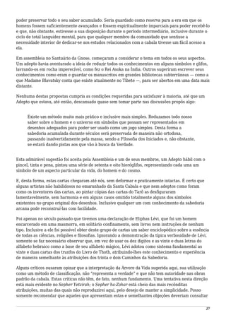 poder preservar todo o seu saber acumulado. Seria guardado como reserva para a era em que os
homens fossem suficientemente avançados e fossem espiritualmente imparciais para poder recebê-lo
e que, não obstante, estivesse a sua disposição durante o período intermediário, inclusive durante o
ciclo de total languidez mental, para que qualquer membro da comunidade que sentisse a
necessidade interior de dedicar-se aos estudos relacionados com a cabala tivesse um fácil acesso a
ela.
Em assembleia no Santuário da Gnose, começaram a considerar o tema em todos os seus aspectos.
Um adepto havia aventurado a ideia de reduzir todos os conhecimentos em alguns símbolos e glifos,
lavrando-os em rocha imperecível, como fez o Rei Asoka na Índia. Outros sugeriram escrever seus
conhecimentos como eram e guardar os manuscritos em grandes bibliotecas subterrâneas — como a
que Madame Blavatsky conta que existe atualmente no Tibete —, para ser abertos em uma data mais
distante.
Nenhuma destas propostas cumpria as condições requeridas para satisfazer à maioria, até que um
Adepto que estava, até então, descansado quase sem tomar parte nas discussões propôs algo:
Existe um método muito mais prático e inclusive mais simples. Reduzamos todo nosso
saber sobre o homem e o universo em símbolos que possam ser representados em
desenhos adequados para poder ser usado como um jogo simples. Desta forma a
sabedoria acumulada durante séculos será preservada de maneira não ortodoxa,
passando inadvertidamente pela massa, sendo a Filosofia dos Iniciados e, não obstante,
se estará dando pistas aos que vão à busca da Verdade.
Esta admirável sugestão foi aceita pela Assembleia e um de seus membros, um Adepto hábil com o
pincel, tinta e pena, pintou uma série de setenta e oito hieróglifos, representando cada uma um
símbolo de um aspecto particular da vida, do homem e do cosmo.
E, desta forma, estas cartas chegaram até nós, sem deformar e praticamente intactas. É certo que
alguns artistas não habilidosos no emaranhado da Santa Cabala e que nem adeptos como foram
como os inventores das cartas, ao pintar cópias das cartas do Tarô as desfiguraram
lamentavelmente, sem harmonia e em alguns casos omitido totalmente alguns dos símbolos
existentes no grupo original dos desenhos. Inclusive qualquer um com conhecimento da sabedoria
arcana pode reconstruí-las com facilidade.
Foi apenas no século passado que tivemos uma declaração de Eliphas Lévi, que foi um homem
encarcerado em uma masmorra, em solitário confinamento, sem livros nem instruções de nenhum
tipo. Inclusive a ele foi possível obter deste grupo de cartas um saber enciclopédico sobre a essência
de todas as ciências, religiões e filosofias. Ignorando a demonstração da típica verbosidade de Lévi,
somente se faz necessário observar que, em vez de usar os dez dígitos e as vinte e duas letras do
alfabeto hebraico como a base de seu alfabeto mágico, Lévi adotou como sistema fundamental as
vinte e duas cartas dos trunfos do Livro de Thoth, atribuindo-lhes este conhecimento e experiência
de maneira semelhante às atribuições dos trinta e dois Caminhos da Sabedoria.
Alguns críticos ousaram opinar que a interpretação da Árvore da Vida sugerida aqui, sua utilização
como um método de classificação, não “representa a verdade” e que não tem autoridade nas obras
padrão da cabala. Estas críticas não têm, de fato, nenhum fundamento. Uma tentativa nesta direção
está mais evidente no Sepher Yetzirah; o Sepher ha-Zohar está cheio das mais recônditas
atribuições, muitas das quais não reproduzirei aqui, pelo desejo de manter a simplicidade. Posso
somente recomendar que aqueles que apresentam estas e semelhantes objeções deveriam consultar
27
 