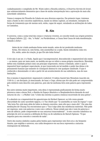 cuidadosamente o compêndio de Mr. Waite sobre a filosofia zohárica, A Doutrina Secreta de Israel,
que substancialmente demonstra que a base de minha interpretação tem a aprovação da mais alta
autoridade cabalística.
Vamos à exegese da Filosofia da Cabala em seus diversos aspectos. Em primeiro lugar, tratemos
mais a fundo os dez conceitos sephiróticos, dando no último capítulo, ao estudante, exemplos da
forma de tratamento que ele mesmo será, então, capaz de seguir, estudando as atribuições de todos
os Caminhos.
0. Ain
O universo, como a soma total das coisas e criaturas viventes, se concebe tendo sua origem primitiva
no Espaço Infinito. ‫אין‬ – Ain, “o Nada”, ou Parabrahman, a Causa Sem Causa de toda manifestação.
Citando o Zohar:
Antes de ter criado nenhuma forma neste mundo, antes de ter produzido nenhuma
forma. Ele estava só, sem forma, sem assemelhar-se a nada. Quem entenderia como era
Ele, então, antes da criação, já que Ele não tinha forma?
O Ain não é um ser, é o Nada. Aquilo que é incompreensível, desconhecido e impenetrável não existe
— ao menos, para ser mais exato, na medida em que se refere a nossa própria consciência. Blavatsky
define esta realidade primal como um princípio onipresente, eterno e ilimitado, sobre o qual é
impossível fazer qualquer especulação, já que transcende em tal medida o poder das ideias e do
pensamento humano que somente se conseguirá diminui-lo com qualquer similitude. O que é
conhecido e denominado o é não a partir de um acontecimento de sua substância, mas de suas
limitações.
Em si mesmo é impenetrável, impensável e indizível. O rabino Azariel ben Menahem (nascido em
1160 d.c.), um discípulo, já mencionado, de Isaac o Cego, afirma que Ain não pode ser compreendido
pelo intelecto nem descrito com palavras, pois não há nenhuma letra nem palavra para representá-
lo.
Em outro sistema muito importante, esta ideia é representada graficamente de forma muito
pitoresca como a deusa Nuit, a Rainha do Espaço Absoluto e a Resplandecência desnuda do azul
noturno do céu — a Mulher com “o leite das estrelas (a poeira cósmica) escorrendo de seus peitos”.
É o absoluto ou o impenetrável do agnosticismo de Herbert Spencer; as três vezes grande
obscuridade do casto sacerdote egípcio, e o Tao chinês que “se assemelha ao vazio do espaço” e que
“não teria Pai; está mais além de todos os demais conceitos, mais alto que o mais alto”. Em uma das
meditações de Chuang Tzu encontramos que o “Tao é algo além das existências materiais. Não pode
ser expresso, nem com palavras e nem com o silêncio. Nesse estado que não é nem de palavras e
nem de silêncio, pode compreender-se sua natureza transcendental”. A este conceito cabalístico ou
princípio do zero se associa a definição de Deus ou de substância de Baruch Spinoza: “O que
requeira para seu conceito o conceito de nada”.
Outro dos muitos símbolos usados pelos hindus para representar este Zero era o da Serpente
Ananta, que engloba o universo; sua calda desaparece em sua boca representa a natureza
reintegrante da Infinitude.
28
 